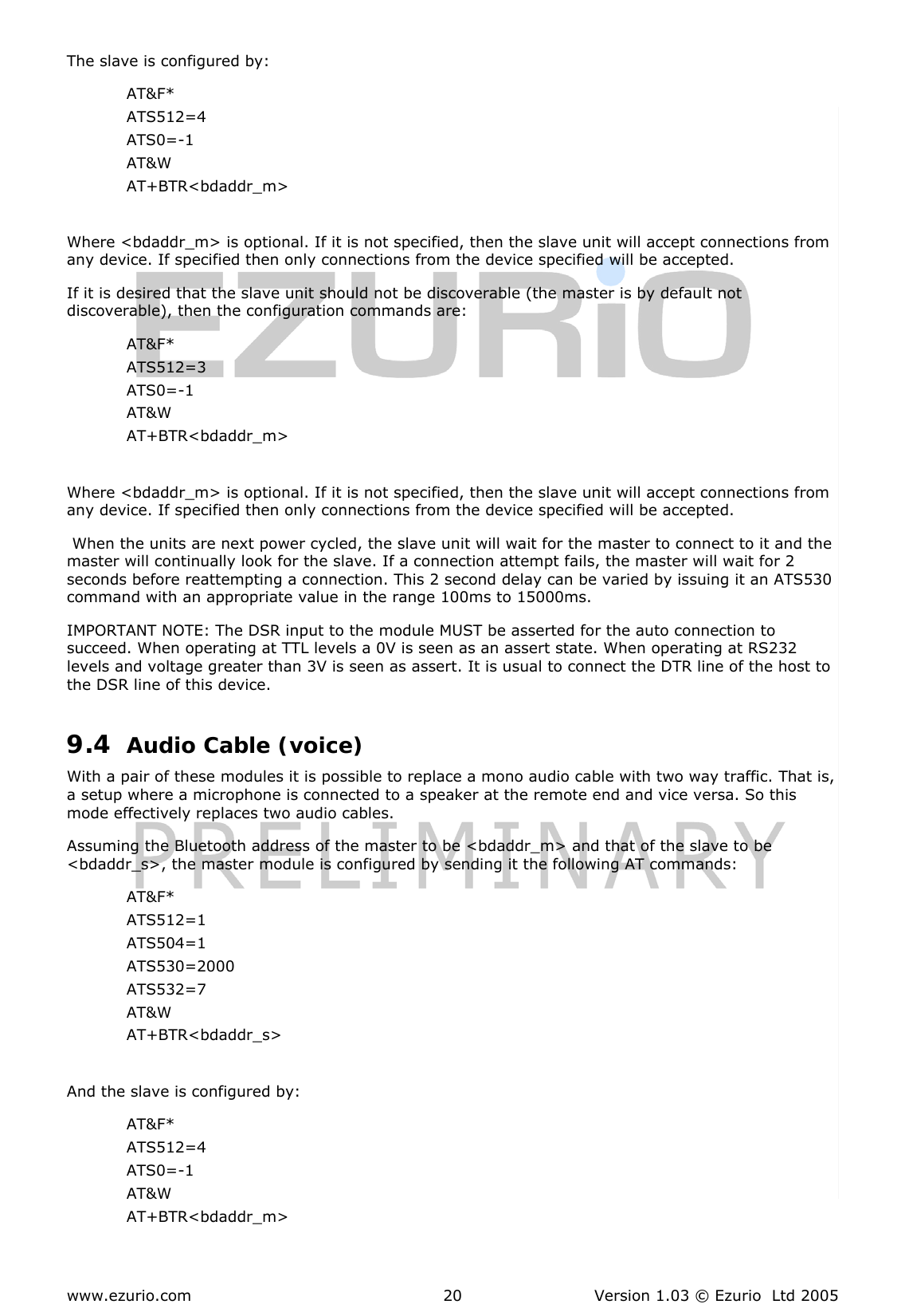  www.ezurio.com  Version 1.03 © Ezurio  Ltd 2005 20 The slave is configured by: AT&amp;F* ATS512=4 ATS0=-1 AT&amp;W AT+BTR&lt;bdaddr_m&gt;  Where &lt;bdaddr_m&gt; is optional. If it is not specified, then the slave unit will accept connections from any device. If specified then only connections from the device specified will be accepted. If it is desired that the slave unit should not be discoverable (the master is by default not discoverable), then the configuration commands are: AT&amp;F* ATS512=3 ATS0=-1 AT&amp;W AT+BTR&lt;bdaddr_m&gt;  Where &lt;bdaddr_m&gt; is optional. If it is not specified, then the slave unit will accept connections from any device. If specified then only connections from the device specified will be accepted.  When the units are next power cycled, the slave unit will wait for the master to connect to it and the master will continually look for the slave. If a connection attempt fails, the master will wait for 2 seconds before reattempting a connection. This 2 second delay can be varied by issuing it an ATS530 command with an appropriate value in the range 100ms to 15000ms. IMPORTANT NOTE: The DSR input to the module MUST be asserted for the auto connection to succeed. When operating at TTL levels a 0V is seen as an assert state. When operating at RS232 levels and voltage greater than 3V is seen as assert. It is usual to connect the DTR line of the host to the DSR line of this device. 9.4 Audio Cable (voice) With a pair of these modules it is possible to replace a mono audio cable with two way traffic. That is, a setup where a microphone is connected to a speaker at the remote end and vice versa. So this mode effectively replaces two audio cables. Assuming the Bluetooth address of the master to be &lt;bdaddr_m&gt; and that of the slave to be &lt;bdaddr_s&gt;, the master module is configured by sending it the following AT commands: AT&amp;F* ATS512=1 ATS504=1 ATS530=2000 ATS532=7 AT&amp;W AT+BTR&lt;bdaddr_s&gt;  And the slave is configured by: AT&amp;F* ATS512=4 ATS0=-1 AT&amp;W AT+BTR&lt;bdaddr_m&gt;  