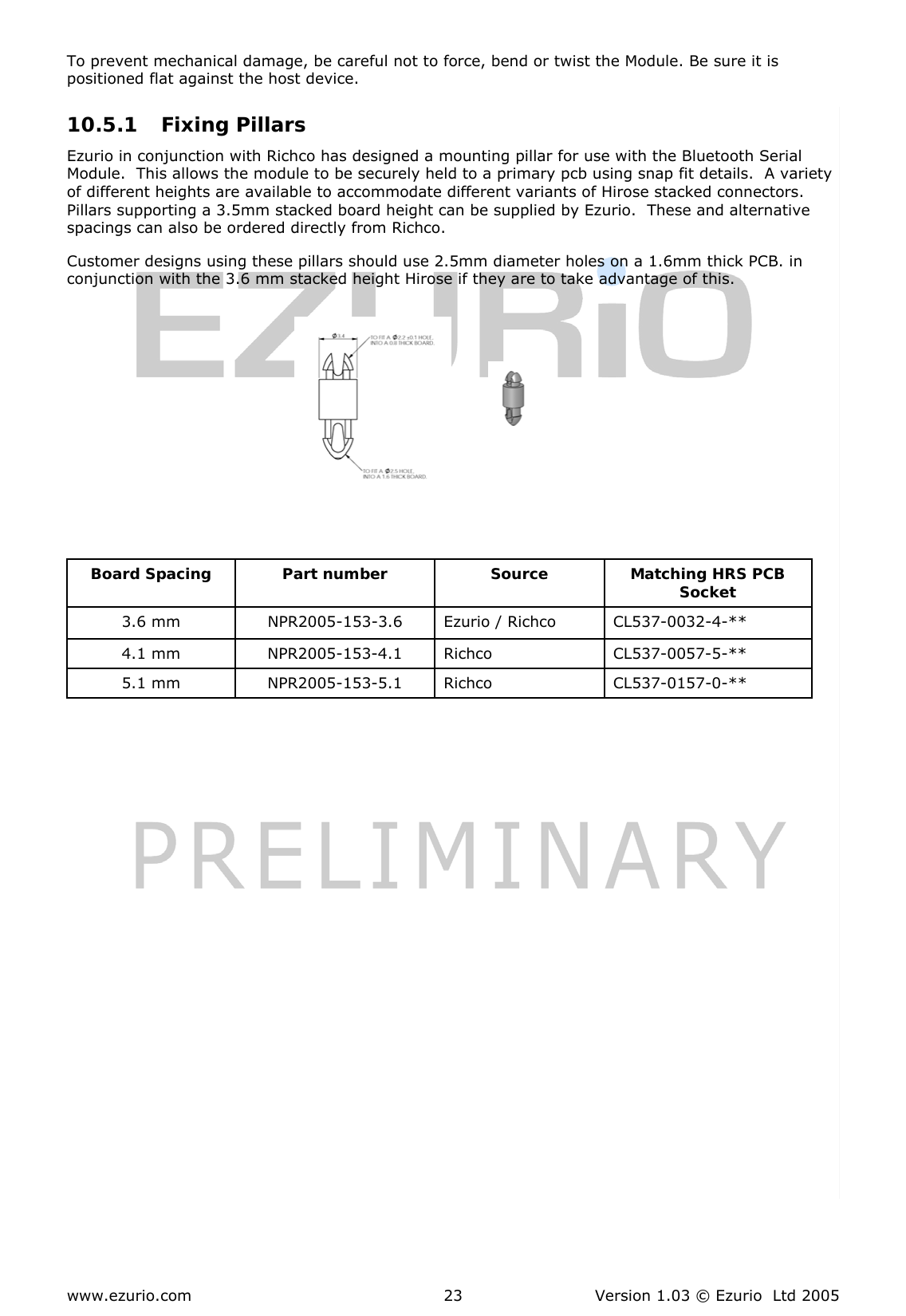  www.ezurio.com  Version 1.03 © Ezurio  Ltd 2005 23To prevent mechanical damage, be careful not to force, bend or twist the Module. Be sure it is positioned flat against the host device.  10.5.1 Fixing Pillars  Ezurio in conjunction with Richco has designed a mounting pillar for use with the Bluetooth Serial Module.  This allows the module to be securely held to a primary pcb using snap fit details.  A variety of different heights are available to accommodate different variants of Hirose stacked connectors.  Pillars supporting a 3.5mm stacked board height can be supplied by Ezurio.  These and alternative spacings can also be ordered directly from Richco. Customer designs using these pillars should use 2.5mm diameter holes on a 1.6mm thick PCB. in conjunction with the 3.6 mm stacked height Hirose if they are to take advantage of this.           Board Spacing  Part number  Source   Matching HRS PCB Socket 3.6 mm  NPR2005-153-3.6  Ezurio / Richco  CL537-0032-4-**  4.1 mm  NPR2005-153-4.1  Richco  CL537-0057-5-**  5.1 mm  NPR2005-153-5.1  Richco   CL537-0157-0-**   