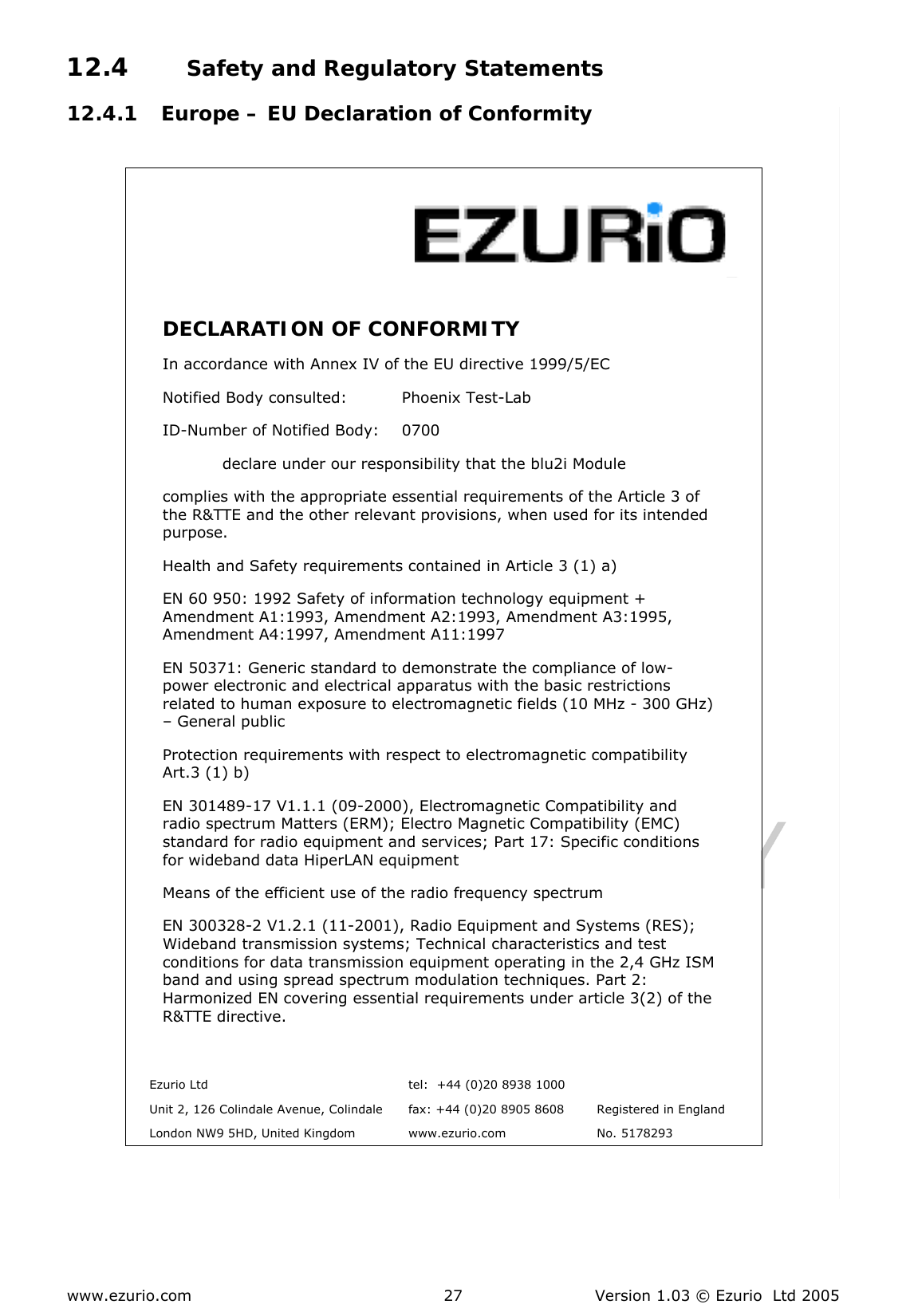  www.ezurio.com  Version 1.03 © Ezurio  Ltd 2005 2712.4 Safety and Regulatory Statements 12.4.1 Europe – EU Declaration of Conformity     DECLARATION OF CONFORMITY  In accordance with Annex IV of the EU directive 1999/5/EC Notified Body consulted:          Phoenix Test-Lab ID-Number of Notified Body:    0700   declare under our responsibility that the blu2i Module complies with the appropriate essential requirements of the Article 3 of the R&amp;TTE and the other relevant provisions, when used for its intended purpose. Health and Safety requirements contained in Article 3 (1) a) EN 60 950: 1992 Safety of information technology equipment + Amendment A1:1993, Amendment A2:1993, Amendment A3:1995, Amendment A4:1997, Amendment A11:1997 EN 50371: Generic standard to demonstrate the compliance of low-power electronic and electrical apparatus with the basic restrictions related to human exposure to electromagnetic fields (10 MHz - 300 GHz) – General public  Protection requirements with respect to electromagnetic compatibility Art.3 (1) b) EN 301489-17 V1.1.1 (09-2000), Electromagnetic Compatibility and radio spectrum Matters (ERM); Electro Magnetic Compatibility (EMC) standard for radio equipment and services; Part 17: Specific conditions for wideband data HiperLAN equipment  Means of the efficient use of the radio frequency spectrum EN 300328-2 V1.2.1 (11-2001), Radio Equipment and Systems (RES); Wideband transmission systems; Technical characteristics and test conditions for data transmission equipment operating in the 2,4 GHz ISM band and using spread spectrum modulation techniques. Part 2: Harmonized EN covering essential requirements under article 3(2) of the R&amp;TTE directive.    Ezurio Ltd  tel:  +44 (0)20 8938 1000    Unit 2, 126 Colindale Avenue, Colindale  fax: +44 (0)20 8905 8608  Registered in England   London NW9 5HD, United Kingdom  www.ezurio.com  No. 5178293   