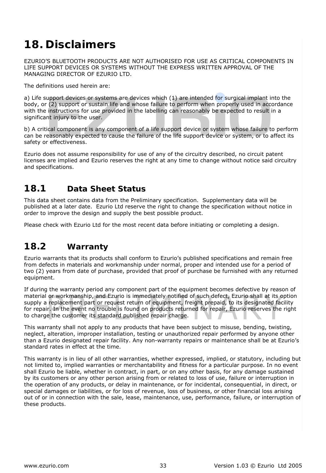  www.ezurio.com  Version 1.03 © Ezurio  Ltd 2005 33  18. Disclaimers EZURIO’S BLUETOOTH PRODUCTS ARE NOT AUTHORISED FOR USE AS CRITICAL COMPONENTS IN LIFE SUPPORT DEVICES OR SYSTEMS WITHOUT THE EXPRESS WRITTEN APPROVAL OF THE MANAGING DIRECTOR OF EZURIO LTD. The definitions used herein are: a) Life support devices or systems are devices which (1) are intended for surgical implant into the body, or (2) support or sustain life and whose failure to perform when properly used in accordance with the instructions for use provided in the labelling can reasonably be expected to result in a significant injury to the user. b) A critical component is any component of a life support device or system whose failure to perform can be reasonably expected to cause the failure of the life support device or system, or to affect its safety or effectiveness. Ezurio does not assume responsibility for use of any of the circuitry described, no circuit patent licenses are implied and Ezurio reserves the right at any time to change without notice said circuitry and specifications. 18.1 Data Sheet Status nty This data sheet contains data from the Preliminary specification.  Supplementary data will be published at a later date.  Ezurio Ltd reserve the right to change the specification without notice in order to improve the design and supply the best possible product. Please check with Ezurio Ltd for the most recent data before initiating or completing a design. 18.2 WarraEzurio warrants that its products shall conform to Ezurio’s published specifications and remain free from defects in materials and workmanship under normal, proper and intended use for a period of two (2) years from date of purchase, provided that proof of purchase be furnished with any returned equipment. If during the warranty period any component part of the equipment becomes defective by reason of material or workmanship, and Ezurio is immediately notified of such defect, Ezurio shall at its option supply a replacement part or request return of equipment, freight prepaid, to its designated facility for repair. In the event no trouble is found on products returned for repair, Ezurio reserves the right to charge the customer its standard published repair charge. This warranty shall not apply to any products that have been subject to misuse, bending, twisting, neglect, alteration, improper installation, testing or unauthorized repair performed by anyone other than a Ezurio designated repair facility. Any non-warranty repairs or maintenance shall be at Ezurio’s standard rates in effect at the time. This warranty is in lieu of all other warranties, whether expressed, implied, or statutory, including but not limited to, implied warranties or merchantability and fitness for a particular purpose. In no event shall Ezurio be liable, whether in contract, in part, or on any other basis, for any damage sustained by its customers or any other person arising from or related to loss of use, failure or interruption in the operation of any products, or delay in maintenance, or for incidental, consequential, in direct, or special damages or liabilities, or for loss of revenue, loss of business, or other financial loss arising out of or in connection with the sale, lease, maintenance, use, performance, failure, or interruption of these products.  