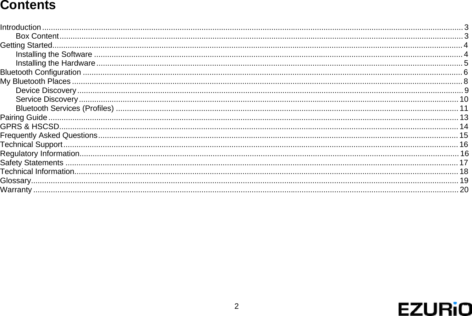   Contents   Introduction ................................................................................................................................................................................................. 3 Box Content ......................................................................................................................................................................................... 3 Getting Started............................................................................................................................................................................................ 4 Installing the Software ......................................................................................................................................................................... 4 Installing the Hardware ........................................................................................................................................................................ 5 Bluetooth Configuration .............................................................................................................................................................................. 6 My Bluetooth Places ................................................................................................................................................................................... 8 Device Discovery ................................................................................................................................................................................. 9 Service Discovery .............................................................................................................................................................................. 10 Bluetooth Services (Profiles) ............................................................................................................................................................. 11 Pairing Guide ............................................................................................................................................................................................ 13 GPRS &amp; HSCSD....................................................................................................................................................................................... 14 Frequently Asked Questions ..................................................................................................................................................................... 15 Technical Support ..................................................................................................................................................................................... 16 Regulatory Information.............................................................................................................................................................................. 16 Safety Statements .................................................................................................................................................................................... 17 Technical Information................................................................................................................................................................................ 18 Glossary.................................................................................................................................................................................................... 19 Warranty ................................................................................................................................................................................................... 20                  2   