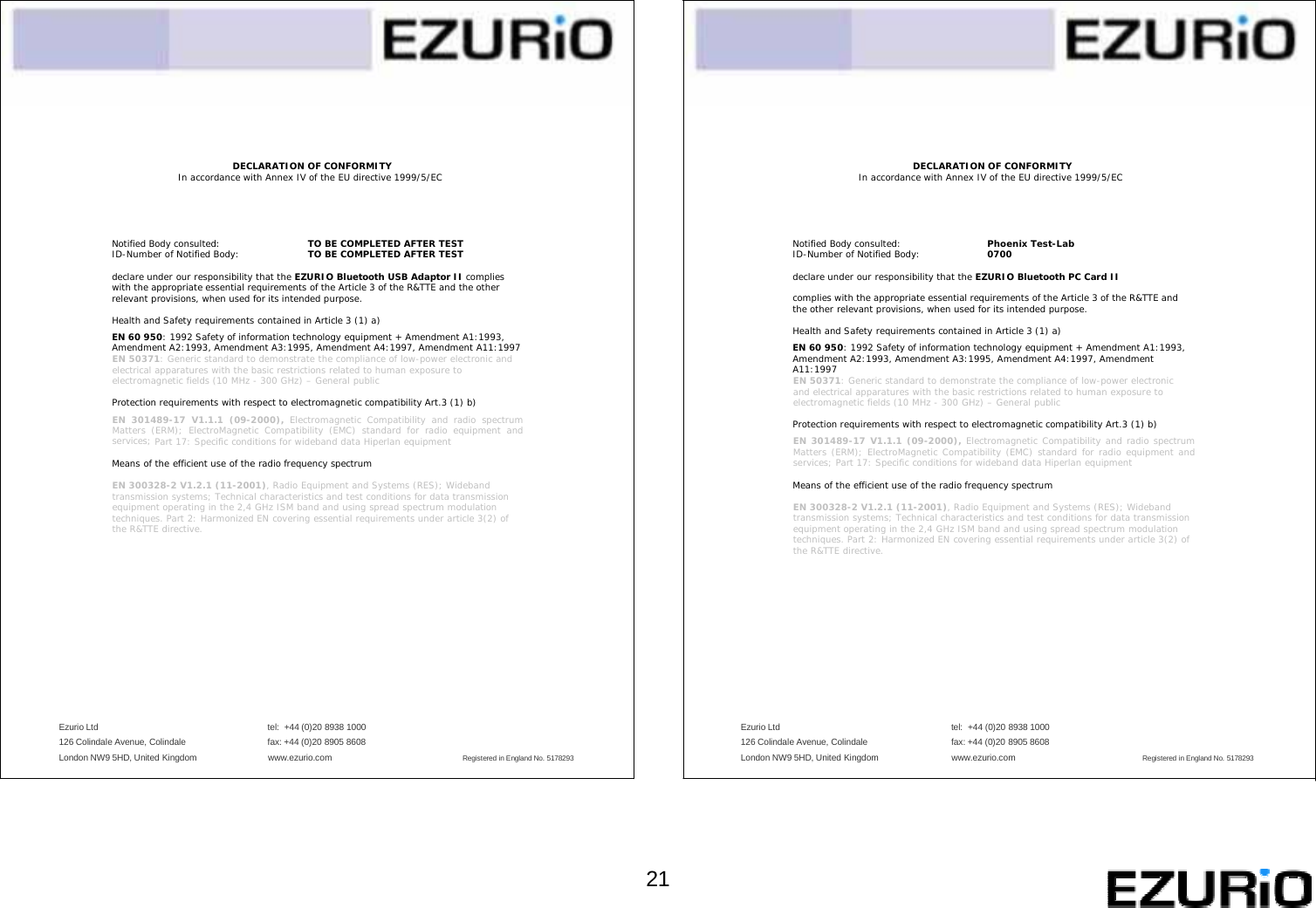          DECLARATION OF CONFORMITY In accordance with Annex IV of the EU directive 1999/5/EC    Notified Body consulted: TO BE COMPLETED AFTER TEST ID-Number of Notified Body: TO BE COMPLETED AFTER TEST  declare under our responsibility that the EZURIO Bluetooth USB Adaptor II complies with the appropriate essential requirements of the Article 3 of the R&amp;TTE and the other relevant provisions, when used for its intended purpose.  Health and Safety requirements contained in Article 3 (1) a) EN 60 950: 1992 Safety of information technology equipment + Amendment A1:1993, Amendment A2:1993, Amendment A3:1995, Amendment A4:1997, Amendment A11:1997 EN 50371: Generic standard to demonstrate the compliance of low-power electronic and electrical apparatures with the basic restrictions related to human exposure to electromagnetic fields (10 MHz - 300 GHz) – General public  Protection requirements with respect to electromagnetic compatibility Art.3 (1) b) EN 301489-17 V1.1.1 (09-2000), Electromagnetic Compatibility and radio spectrum Matters (ERM); ElectroMagnetic Compatibility (EMC) standard for radio equipment and services; Part 17: Specific conditions for wideband data Hiperlan equipment  Means of the efficient use of the radio frequency spectrum  EN 300328-2 V1.2.1 (11-2001), Radio Equipment and Systems (RES); Wideband transmission systems; Technical characteristics and test conditions for data transmission equipment operating in the 2,4 GHz ISM band and using spread spectrum modulation techniques. Part 2: Harmonized EN covering essential requirements under article 3(2) of the R&amp;TTE directive.          DECLARATION OF CONFORMITY In accordance with Annex IV of the EU directive 1999/5/EC    Notified Body consulted: Phoenix Test-Lab ID-Number of Notified Body: 0700  declare under our responsibility that the EZURIO Bluetooth PC Card II  complies with the appropriate essential requirements of the Article 3 of the R&amp;TTE and the other relevant provisions, when used for its intended purpose.  Health and Safety requirements contained in Article 3 (1) a) EN 60 950: 1992 Safety of information technology equipment + Amendment A1:1993, Amendment A2:1993, Amendment A3:1995, Amendment A4:1997, Amendment A11:1997 EN 50371: Generic standard to demonstrate the compliance of low-power electronic and electrical apparatures with the basic restrictions related to human exposure to electromagnetic fields (10 MHz - 300 GHz) – General public  Protection requirements with respect to electromagnetic compatibility Art.3 (1) b) EN 301489-17 V1.1.1 (09-2000), Electromagnetic Compatibility and radio spectrum Matters (ERM); ElectroMagnetic Compatibility (EMC) standard for radio equipment and services; Part 17: Specific conditions for wideband data Hiperlan equipment  Means of the efficient use of the radio frequency spectrum  EN 300328-2 V1.2.1 (11-2001), Radio Equipment and Systems (RES); Wideband transmission systems; Technical characteristics and test conditions for data transmission equipment operating in the 2,4 GHz ISM band and using spread spectrum modulation techniques. Part 2: Harmonized EN covering essential requirements under article 3(2) of the R&amp;TTE directive.          Ezurio Ltd    tel:  +44 (0)20 8938 1000 Ezurio Ltd    tel:  +44 (0)20 8938 1000 126 Colindale Avenue, Colindale    fax: +44 (0)20 8905 8608 126 Colindale Avenue, Colindale    fax: +44 (0)20 8905 8608 London NW9 5HD, United Kingdom www.ezurio.com Registered in England No. 5178293 London NW9 5HD, United Kingdom www.ezurio.com Registered in England No. 5178293       21   