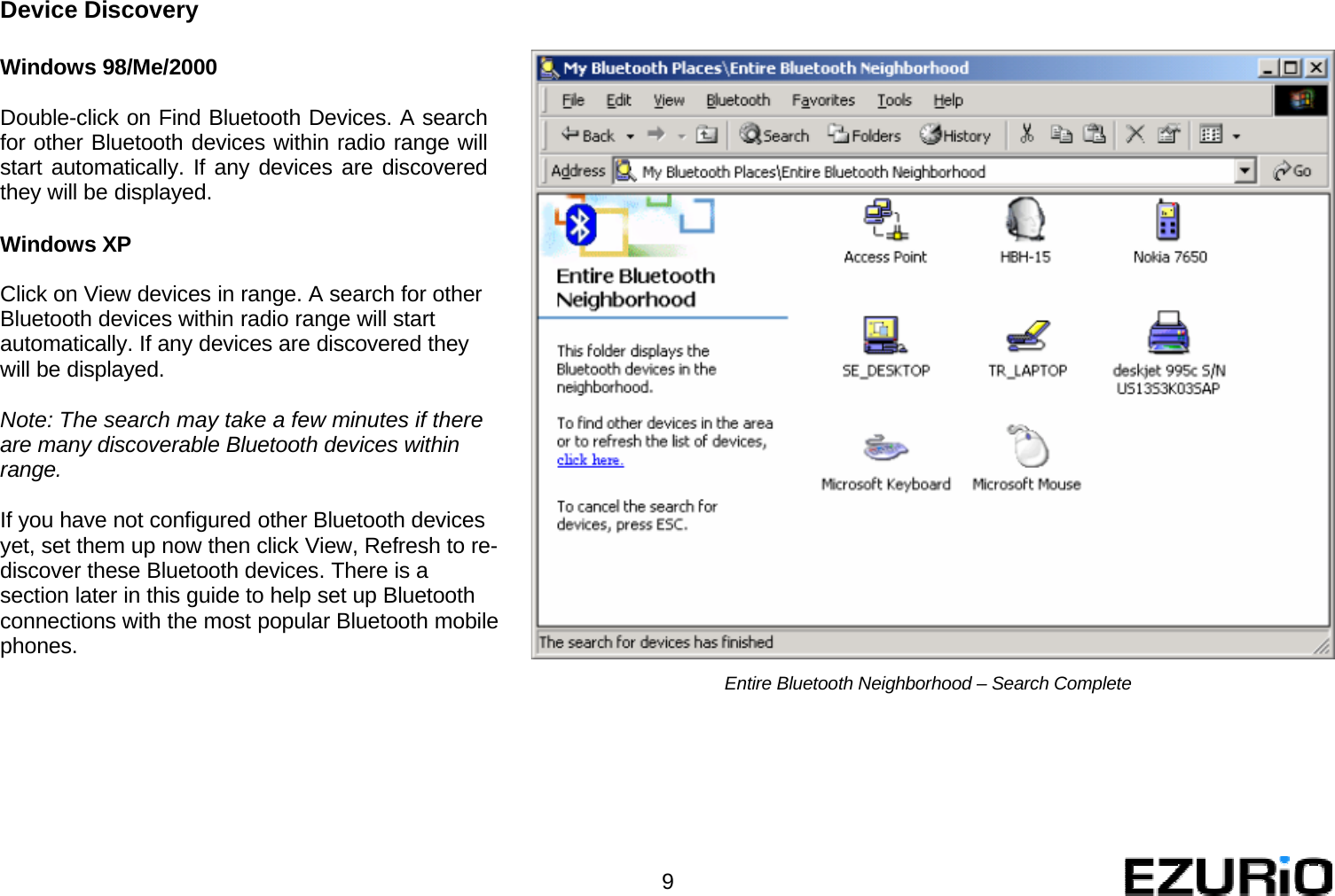   Device Discovery   Windows 98/Me/2000  Double-click on Find Bluetooth Devices. A search for other Bluetooth devices within radio range will start automatically. If any devices are discovered they will be displayed.   Windows XP  Click on View devices in range. A search for other Bluetooth devices within radio range will start automatically. If any devices are discovered they will be displayed.  Note: The search may take a few minutes if there are many discoverable Bluetooth devices within range.  If you have not configured other Bluetooth devices yet, set them up now then click View, Refresh to re- discover these Bluetooth devices. There is a section later in this guide to help set up Bluetooth connections with the most popular Bluetooth mobile phones.            Entire Bluetooth Neighborhood – Search Complete            9 