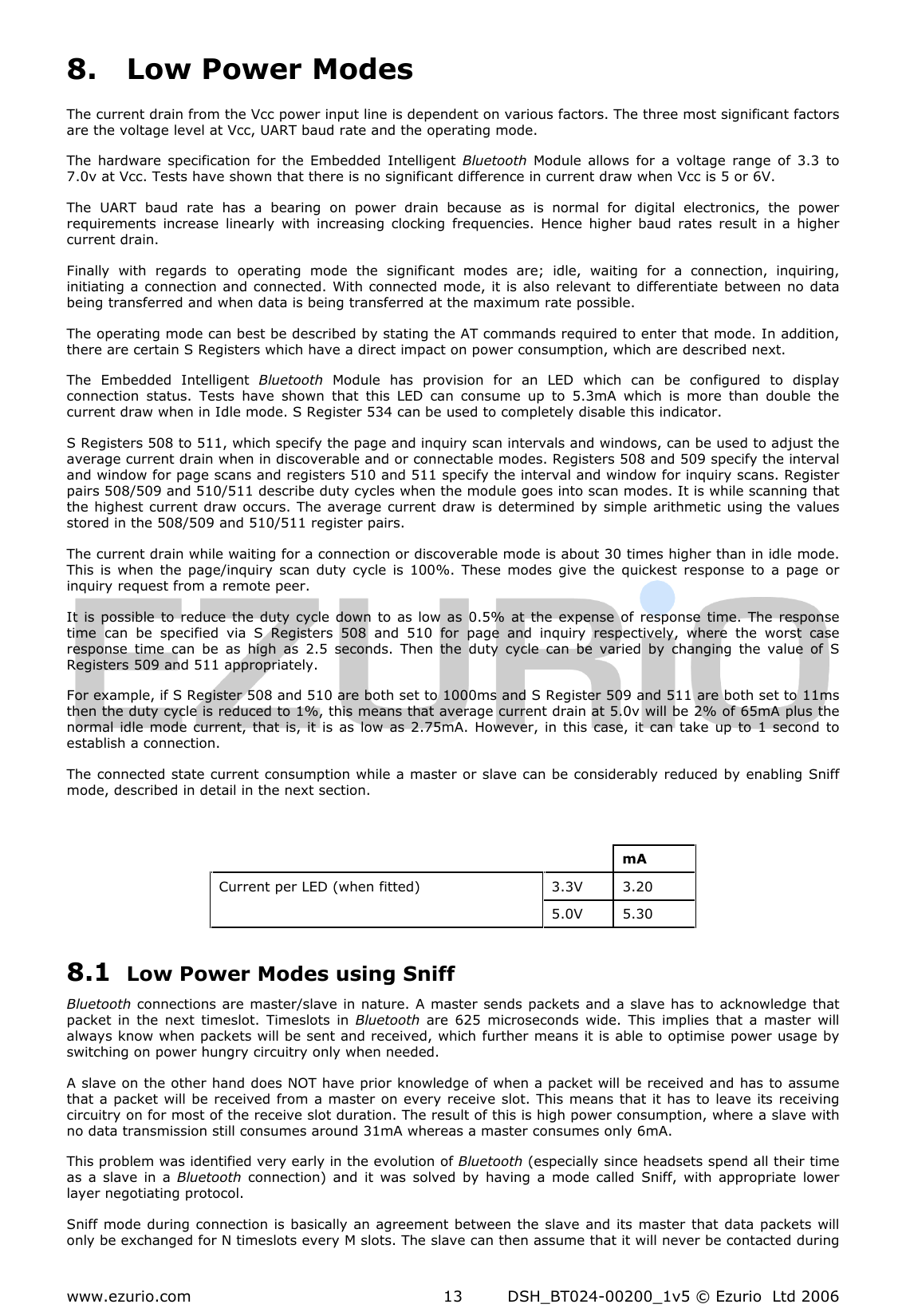  www.ezurio.com  DSH_BT024-00200_1v5 © Ezurio  Ltd 2006 13 8. Low Power Modes The current drain from the Vcc power input line is dependent on various factors. The three most significant factors are the voltage level at Vcc, UART baud rate and the operating mode. The  hardware  specification  for  the Embedded  Intelligent  Bluetooth  Module  allows  for  a  voltage  range  of  3.3  to 7.0v at Vcc. Tests have shown that there is no significant difference in current draw when Vcc is 5 or 6V.  The  UART  baud  rate  has  a  bearing  on  power  drain  because  as  is  normal  for  digital  electronics,  the  power requirements  increase  linearly  with  increasing  clocking  frequencies.  Hence  higher  baud  rates  result  in  a  higher current drain. Finally  with  regards  to  operating  mode  the  significant  modes  are;  idle,  waiting  for  a  connection,  inquiring, initiating a connection and connected. With connected mode, it is also  relevant to  differentiate between no  data being transferred and when data is being transferred at the maximum rate possible. The operating mode can best be described by stating the AT commands required to enter that mode. In addition, there are certain S Registers which have a direct impact on power consumption, which are described next. The  Embedded  Intelligent  Bluetooth  Module  has  provision  for  an  LED  which  can  be  configured  to  display connection  status.  Tests  have  shown  that  this  LED  can  consume  up  to  5.3mA  which  is  more  than  double  the current draw when in Idle mode. S Register 534 can be used to completely disable this indicator. S Registers 508 to 511, which specify the page and inquiry scan intervals and windows, can be used to adjust the average current drain when in discoverable and or connectable modes. Registers 508 and 509 specify the interval and window for page scans and registers 510 and 511 specify the interval and window for inquiry scans. Register pairs 508/509 and 510/511 describe duty cycles when the module goes into scan modes. It is while scanning that the highest current draw occurs. The  average  current draw is  determined  by simple  arithmetic using the values stored in the 508/509 and 510/511 register pairs. The current drain while waiting for a connection or discoverable mode is about 30 times higher than in idle mode. This  is  when  the  page/inquiry  scan duty  cycle  is 100%.  These  modes  give  the  quickest  response  to  a  page  or inquiry request from a remote peer. It is  possible to reduce  the duty  cycle  down to  as low  as  0.5% at  the  expense  of  response time. The  response time  can  be  specified  via  S  Registers  508  and  510  for  page  and  inquiry  respectively,  where  the  worst  case response  time  can  be  as  high  as  2.5  seconds.  Then  the  duty  cycle  can  be  varied  by  changing  the  value  of  S Registers 509 and 511 appropriately. For example, if S Register 508 and 510 are both set to 1000ms and S Register 509 and 511 are both set to 11ms then the duty cycle is reduced to 1%, this means that average current drain at 5.0v will be 2% of 65mA plus the normal idle mode  current, that is,  it  is as  low as  2.75mA. However,  in this  case, it  can take  up  to 1  second to establish a connection. The connected state current consumption while a master or slave can be considerably reduced by  enabling Sniff mode, described in detail in the next section.     8.1 Low Power Modes using Sniff Bluetooth connections are  master/slave in nature. A master sends packets and a slave has  to  acknowledge that packet  in  the  next  timeslot.  Timeslots  in  Bluetooth  are  625  microseconds  wide.  This  implies  that  a  master  will always know when packets will be sent and received, which further means it is able to optimise power usage by switching on power hungry circuitry only when needed. A slave on the other hand does NOT have prior knowledge of when a packet will be received and has to assume that a packet will be received  from a master  on every  receive slot. This means that it has to  leave its receiving circuitry on for most of the receive slot duration. The result of this is high power consumption, where a slave with no data transmission still consumes around 31mA whereas a master consumes only 6mA. This problem was identified very early in the evolution of Bluetooth (especially since headsets spend all their time as  a slave  in  a  Bluetooth  connection)  and  it  was  solved  by  having  a  mode  called  Sniff,  with  appropriate  lower layer negotiating protocol. Sniff mode during connection is basically an agreement between the slave  and  its master that data packets will only be exchanged for N timeslots every M slots. The slave can then assume that it will never be contacted during     mA 3.3V  3.20 Current per LED (when fitted)  5.0V  5.30 