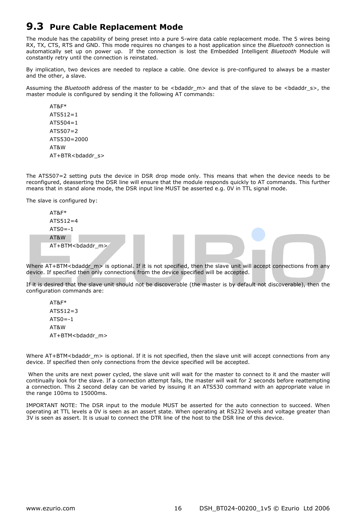  www.ezurio.com  DSH_BT024-00200_1v5 © Ezurio  Ltd 2006 16 9.3 Pure Cable Replacement Mode The module has the capability of being preset into a pure 5-wire data cable replacement mode. The 5 wires being RX, TX, CTS, RTS and GND. This mode requires no changes to a host application since the Bluetooth connection is automatically  set  up  on  power  up.    If  the  connection  is  lost  the  Embedded  Intelligent  Bluetooth  Module  will constantly retry until the connection is reinstated. By implication, two  devices  are  needed  to  replace a  cable.  One  device  is  pre-configured  to  always be  a master and the other, a slave. Assuming the Bluetooth address of the master to  be &lt;bdaddr_m&gt; and that of the slave to  be  &lt;bdaddr_s&gt;, the master module is configured by sending it the following AT commands: AT&amp;F* ATS512=1 ATS504=1 ATS507=2 ATS530=2000 AT&amp;W AT+BTR&lt;bdaddr_s&gt;  The  ATS507=2  setting  puts  the device  in  DSR  drop  mode  only.  This  means  that  when  the  device  needs  to  be reconfigured, deasserting the DSR line will ensure that the module responds quickly to AT commands. This further means that in stand alone mode, the DSR input line MUST be asserted e.g. 0V in TTL signal mode. The slave is configured by: AT&amp;F* ATS512=4 ATS0=-1 AT&amp;W AT+BTM&lt;bdaddr_m&gt;  Where AT+BTM&lt;bdaddr_m&gt; is optional. If it is not specified, then the slave unit will accept connections from any device. If specified then only connections from the device specified will be accepted. If it is desired that the slave unit should not be discoverable (the master is by default not discoverable), then the configuration commands are: AT&amp;F* ATS512=3 ATS0=-1 AT&amp;W AT+BTM&lt;bdaddr_m&gt;  Where AT+BTM&lt;bdaddr_m&gt; is optional. If it is not specified, then the slave unit will accept connections from any device. If specified then only connections from the device specified will be accepted.  When the units are next power cycled, the slave unit will wait for the master to connect to it and the master will continually look for the slave. If a connection attempt fails, the master will wait for 2 seconds before reattempting a connection. This 2 second delay can be varied by issuing it an ATS530 command with an appropriate value in the range 100ms to 15000ms. IMPORTANT  NOTE:  The DSR  input  to  the  module  MUST  be  asserted  for  the  auto  connection  to  succeed.  When operating at TTL levels a 0V is seen as an assert state. When operating at RS232 levels and voltage greater than 3V is seen as assert. It is usual to connect the DTR line of the host to the DSR line of this device.   