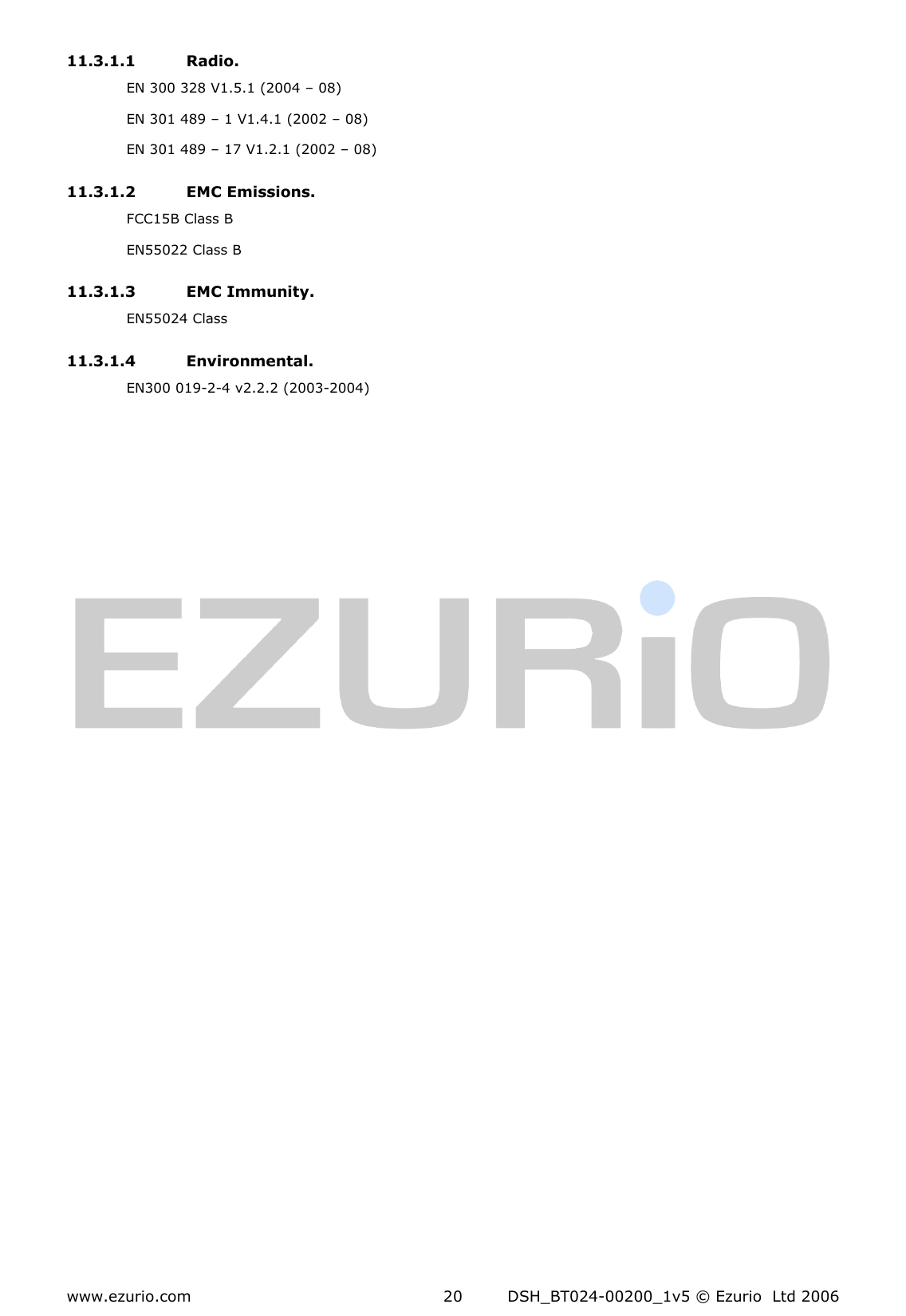  www.ezurio.com  DSH_BT024-00200_1v5 © Ezurio  Ltd 2006 20 11.3.1.1 Radio. EN 300 328 V1.5.1 (2004 – 08) EN 301 489 – 1 V1.4.1 (2002 – 08) EN 301 489 – 17 V1.2.1 (2002 – 08) 11.3.1.2 EMC Emissions. FCC15B Class B EN55022 Class B 11.3.1.3 EMC Immunity. EN55024 Class 11.3.1.4 Environmental. EN300 019-2-4 v2.2.2 (2003-2004) 