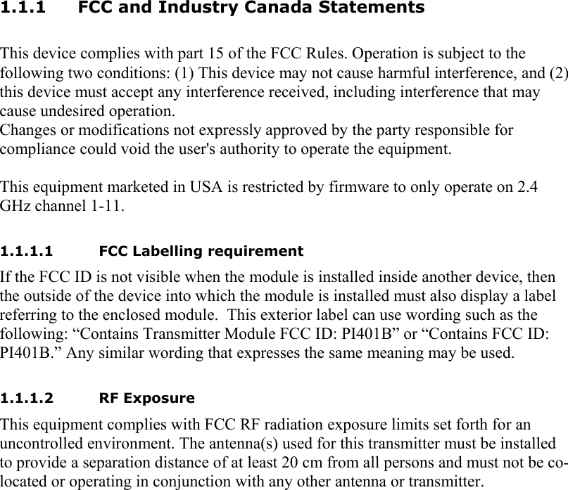 1.1.1 FCC and Industry Canada Statements  This device complies with part 15 of the FCC Rules. Operation is subject to the following two conditions: (1) This device may not cause harmful interference, and (2) this device must accept any interference received, including interference that may cause undesired operation. Changes or modifications not expressly approved by the party responsible for compliance could void the user&apos;s authority to operate the equipment.  This equipment marketed in USA is restricted by firmware to only operate on 2.4 GHz channel 1-11.  1.1.1.1 FCC Labelling requirement If the FCC ID is not visible when the module is installed inside another device, then the outside of the device into which the module is installed must also display a label referring to the enclosed module.  This exterior label can use wording such as the following: “Contains Transmitter Module FCC ID: PI401B” or “Contains FCC ID: PI401B.” Any similar wording that expresses the same meaning may be used.    1.1.1.2 RF Exposure This equipment complies with FCC RF radiation exposure limits set forth for an uncontrolled environment. The antenna(s) used for this transmitter must be installed to provide a separation distance of at least 20 cm from all persons and must not be co-located or operating in conjunction with any other antenna or transmitter.    