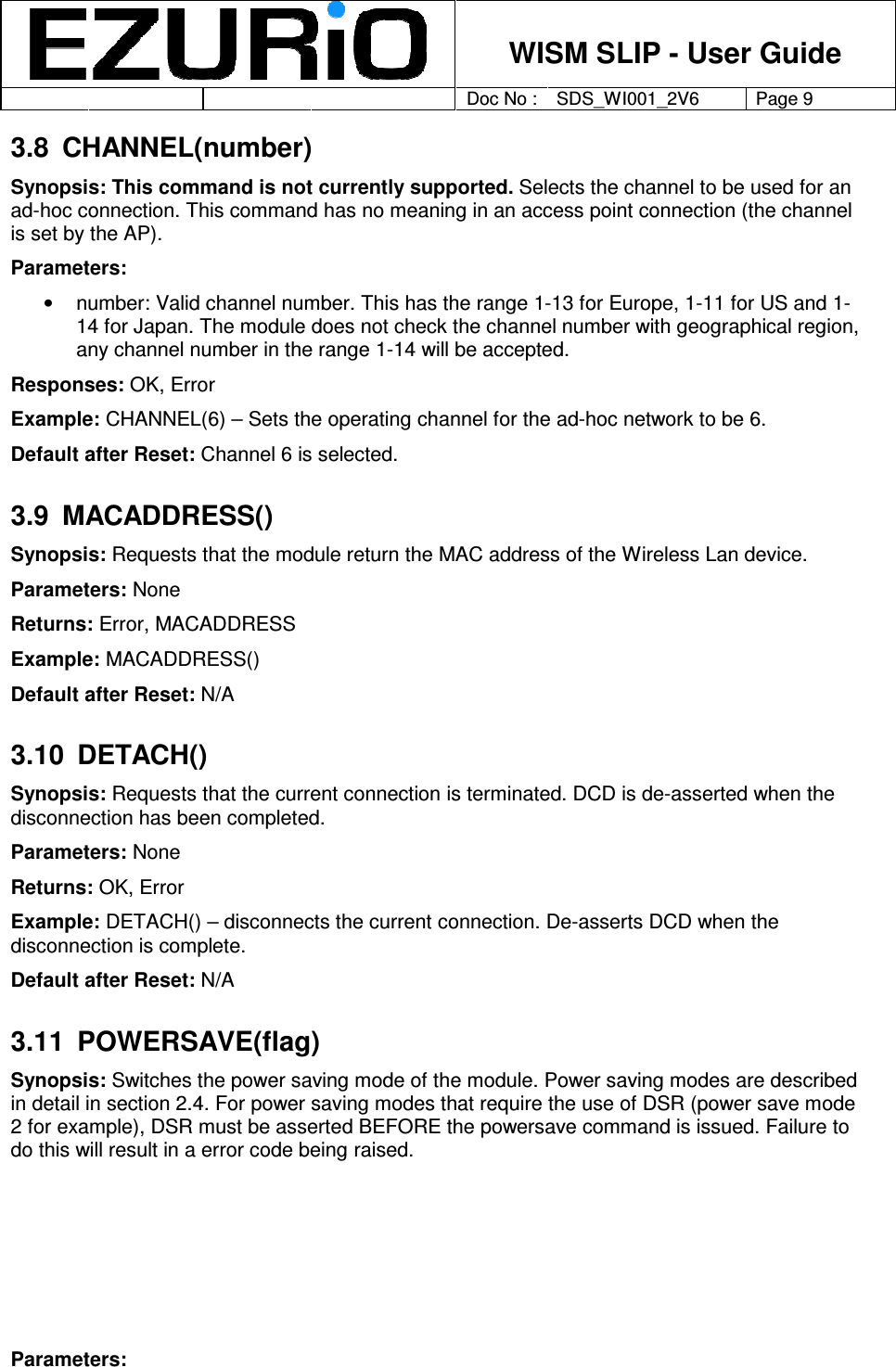    WISM SLIP - User Guide         Doc No : SDS_WI001_2V6 Page 9     3.8  CHANNEL(number) Synopsis: This command is not currently supported. Selects the channel to be used for an ad-hoc connection. This command has no meaning in an access point connection (the channel is set by the AP).  Parameters:  •  number: Valid channel number. This has the range 1-13 for Europe, 1-11 for US and 1-14 for Japan. The module does not check the channel number with geographical region, any channel number in the range 1-14 will be accepted.  Responses: OK, Error Example: CHANNEL(6) – Sets the operating channel for the ad-hoc network to be 6.  Default after Reset: Channel 6 is selected. 3.9  MACADDRESS() Synopsis: Requests that the module return the MAC address of the Wireless Lan device. Parameters: None Returns: Error, MACADDRESS Example: MACADDRESS() Default after Reset: N/A 3.10  DETACH() Synopsis: Requests that the current connection is terminated. DCD is de-asserted when the disconnection has been completed.   Parameters: None Returns: OK, Error Example: DETACH() – disconnects the current connection. De-asserts DCD when the disconnection is complete. Default after Reset: N/A 3.11  POWERSAVE(flag)  Synopsis: Switches the power saving mode of the module. Power saving modes are described in detail in section 2.4. For power saving modes that require the use of DSR (power save mode 2 for example), DSR must be asserted BEFORE the powersave command is issued. Failure to do this will result in a error code being raised.       Parameters:  