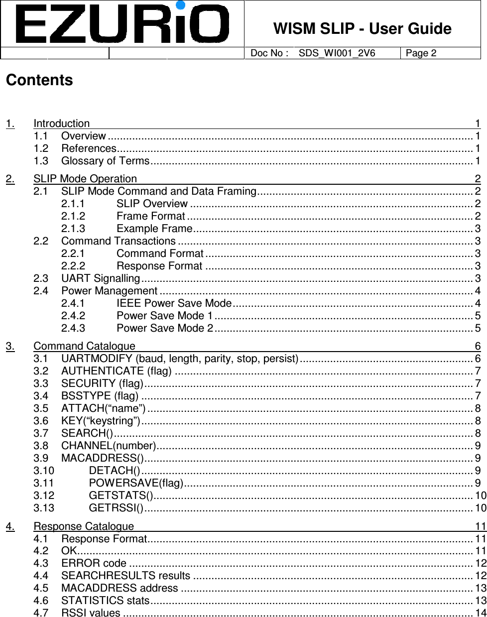    WISM SLIP - User Guide         Doc No : SDS_WI001_2V6 Page 2     Contents   1. Introduction  1 1.1 Overview ........................................................................................................................ 1 1.2 References..................................................................................................................... 1 1.3 Glossary of Terms.......................................................................................................... 1 2. SLIP Mode Operation  2 2.1 SLIP Mode Command and Data Framing....................................................................... 2 2.1.1 SLIP Overview ............................................................................................. 2 2.1.2 Frame Format .............................................................................................. 2 2.1.3 Example Frame............................................................................................ 3 2.2 Command Transactions ................................................................................................. 3 2.2.1 Command Format ........................................................................................ 3 2.2.2 Response Format ........................................................................................ 3 2.3 UART Signalling............................................................................................................. 3 2.4 Power Management ....................................................................................................... 4 2.4.1 IEEE Power Save Mode............................................................................... 4 2.4.2 Power Save Mode 1..................................................................................... 5 2.4.3 Power Save Mode 2..................................................................................... 5 3. Command Catalogue  6 3.1 UARTMODIFY (baud, length, parity, stop, persist)......................................................... 6 3.2 AUTHENTICATE (flag) .................................................................................................. 7 3.3 SECURITY (flag)............................................................................................................ 7 3.4 BSSTYPE (flag) ............................................................................................................. 7 3.5 ATTACH(“name”) ........................................................................................................... 8 3.6 KEY(“keystring”)............................................................................................................. 8 3.7 SEARCH()...................................................................................................................... 8 3.8 CHANNEL(number)........................................................................................................ 9 3.9 MACADDRESS()............................................................................................................ 9 3.10 DETACH()............................................................................................................. 9 3.11 POWERSAVE(flag)............................................................................................... 9 3.12 GETSTATS()......................................................................................................... 10 3.13 GETRSSI()............................................................................................................ 10 4. Response Catalogue  11 4.1 Response Format........................................................................................................... 11 4.2 OK.................................................................................................................................. 11 4.3 ERROR code ................................................................................................................. 12 4.4 SEARCHRESULTS results ............................................................................................ 12 4.5 MACADDRESS address ................................................................................................ 13 4.6 STATISTICS stats.......................................................................................................... 13 4.7 RSSI values ................................................................................................................... 14  