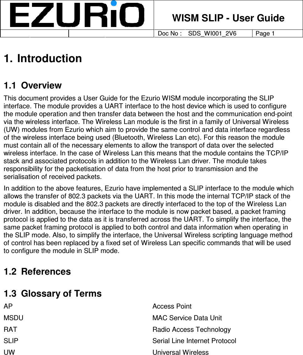    WISM SLIP - User Guide         Doc No : SDS_WI001_2V6 Page 1     1. Introduction 1.1  Overview This document provides a User Guide for the Ezurio WISM module incorporating the SLIP interface. The module provides a UART interface to the host device which is used to configure the module operation and then transfer data between the host and the communication end-point via the wireless interface. The Wireless Lan module is the first in a family of Universal Wireless (UW) modules from Ezurio which aim to provide the same control and data interface regardless of the wireless interface being used (Bluetooth, Wireless Lan etc). For this reason the module must contain all of the necessary elements to allow the transport of data over the selected wireless interface. In the case of Wireless Lan this means that the module contains the TCP/IP stack and associated protocols in addition to the Wireless Lan driver. The module takes responsibility for the packetisation of data from the host prior to transmission and the serialisation of received packets.    In addition to the above features, Ezurio have implemented a SLIP interface to the module which allows the transfer of 802.3 packets via the UART. In this mode the internal TCP/IP stack of the module is disabled and the 802.3 packets are directly interfaced to the top of the Wireless Lan driver. In addition, because the interface to the module is now packet based, a packet framing protocol is applied to the data as it is transferred across the UART. To simplify the interface, the same packet framing protocol is applied to both control and data information when operating in the SLIP mode. Also, to simplify the interface, the Universal Wireless scripting language method of control has been replaced by a fixed set of Wireless Lan specific commands that will be used to configure the module in SLIP mode.      1.2  References 1.3  Glossary of Terms AP  Access Point MSDU  MAC Service Data Unit RAT  Radio Access Technology SLIP  Serial Line Internet Protocol UW  Universal Wireless      
