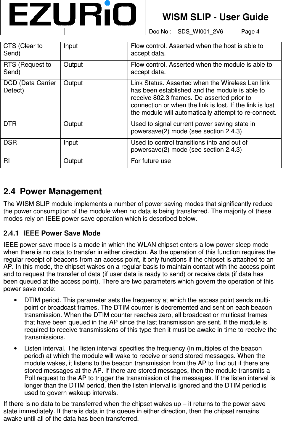    WISM SLIP - User Guide         Doc No : SDS_WI001_2V6 Page 4     CTS (Clear to Send) Input  Flow control. Asserted when the host is able to accept data.  RTS (Request to Send) Output  Flow control. Asserted when the module is able to accept data.  DCD (Data Carrier Detect) Output  Link Status. Asserted when the Wireless Lan link has been established and the module is able to receive 802.3 frames. De-asserted prior to connection or when the link is lost. If the link is lost the module will automatically attempt to re-connect.   DTR   Output  Used to signal current power saving state in powersave(2) mode (see section 2.4.3) DSR  Input  Used to control transitions into and out of powersave(2) mode (see section 2.4.3) RI  Output  For future use  2.4  Power Management The WISM SLIP module implements a number of power saving modes that significantly reduce the power consumption of the module when no data is being transferred. The majority of these modes rely on IEEE power save operation which is described below.  2.4.1  IEEE Power Save Mode IEEE power save mode is a mode in which the WLAN chipset enters a low power sleep mode when there is no data to transfer in either direction. As the operation of this function requires the regular receipt of beacons from an access point, it only functions if the chipset is attached to an AP. In this mode, the chipset wakes on a regular basis to maintain contact with the access point and to request the transfer of data (if user data is ready to send) or receive data (if data has been queued at the access point). There are two parameters which govern the operation of this power save mode: •  DTIM period. This parameter sets the frequency at which the access point sends multi-point or broadcast frames. The DTIM counter is decremented and sent on each beacon transmission. When the DTIM counter reaches zero, all broadcast or multicast frames that have been queued in the AP since the last transmission are sent. If the module is required to receive transmissions of this type then it must be awake in time to receive the transmissions.  •  Listen interval. The listen interval specifies the frequency (in multiples of the beacon period) at which the module will wake to receive or send stored messages. When the module wakes, it listens to the beacon transmission from the AP to find out if there are stored messages at the AP. If there are stored messages, then the module transmits a Poll request to the AP to trigger the transmission of the messages. If the listen interval is longer than the DTIM period, then the listen interval is ignored and the DTIM period is used to govern wakeup intervals.   If there is no data to be transferred when the chipset wakes up – it returns to the power save state immediately. If there is data in the queue in either direction, then the chipset remains awake until all of the data has been transferred.  