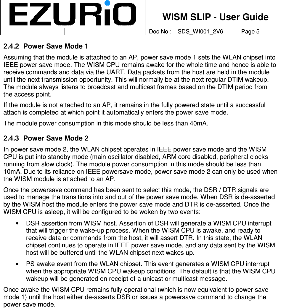    WISM SLIP - User Guide         Doc No : SDS_WI001_2V6 Page 5     2.4.2  Power Save Mode 1 Assuming that the module is attached to an AP, power save mode 1 sets the WLAN chipset into IEEE power save mode. The WISM CPU remains awake for the whole time and hence is able to receive commands and data via the UART. Data packets from the host are held in the module until the next transmission opportunity. This will normally be at the next regular DTIM wakeup. The module always listens to broadcast and multicast frames based on the DTIM period from the access point.  If the module is not attached to an AP, it remains in the fully powered state until a successful attach is completed at which point it automatically enters the power save mode.   The module power consumption in this mode should be less than 40mA.  2.4.3  Power Save Mode 2 In power save mode 2, the WLAN chipset operates in IEEE power save mode and the WISM CPU is put into standby mode (main oscillator disabled, ARM core disabled, peripheral clocks running from slow clock). The module power consumption in this mode should be less than 10mA. Due to its reliance on IEEE powersave mode, power save mode 2 can only be used when the WISM module is attached to an AP.   Once the powersave command has been sent to select this mode, the DSR / DTR signals are used to manage the transitions into and out of the power save mode. When DSR is de-asserted by the WISM host the module enters the power save mode and DTR is de-asserted. Once the WISM CPU is asleep, it will be configured to be woken by two events: •  DSR assertion from WISM host. Assertion of DSR will generate a WISM CPU interrupt that will trigger the wake-up process. When the WISM CPU is awake, and ready to receive data or commands from the host, it will assert DTR. In this state, the WLAN chipset continues to operate in IEEE power save mode, and any data sent by the WISM host will be buffered until the WLAN chipset next wakes up.  •  PS awake event from the WLAN chipset. This event generates a WISM CPU interrupt when the appropriate WISM CPU wakeup conditions  The default is that the WISM CPU wakeup will be generated on receipt of a unicast or multicast message.  Once awake the WISM CPU remains fully operational (which is now equivalent to power save mode 1) until the host either de-asserts DSR or issues a powersave command to change the power save mode.  