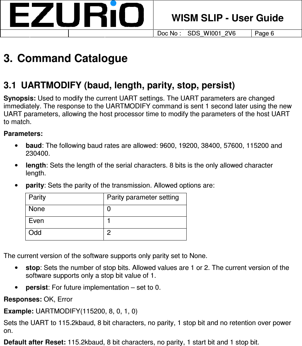    WISM SLIP - User Guide         Doc No : SDS_WI001_2V6 Page 6     3. Command Catalogue 3.1  UARTMODIFY (baud, length, parity, stop, persist) Synopsis: Used to modify the current UART settings. The UART parameters are changed immediately. The response to the UARTMODIFY command is sent 1 second later using the new UART parameters, allowing the host processor time to modify the parameters of the host UART to match. Parameters:  • baud: The following baud rates are allowed: 9600, 19200, 38400, 57600, 115200 and 230400.  • length: Sets the length of the serial characters. 8 bits is the only allowed character length.  • parity: Sets the parity of the transmission. Allowed options are: Parity  Parity parameter setting None  0 Even  1 Odd  2  The current version of the software supports only parity set to None. • stop: Sets the number of stop bits. Allowed values are 1 or 2. The current version of the software supports only a stop bit value of 1. • persist: For future implementation – set to 0.  Responses: OK, Error Example: UARTMODIFY(115200, 8, 0, 1, 0) Sets the UART to 115.2kbaud, 8 bit characters, no parity, 1 stop bit and no retention over power on.  Default after Reset: 115.2kbaud, 8 bit characters, no parity, 1 start bit and 1 stop bit.  