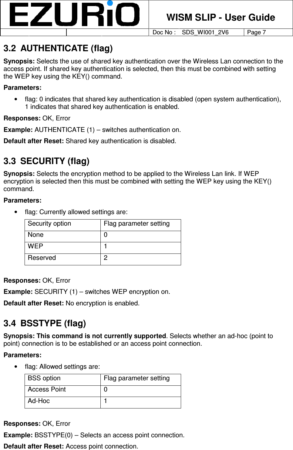    WISM SLIP - User Guide         Doc No : SDS_WI001_2V6 Page 7     3.2  AUTHENTICATE (flag) Synopsis: Selects the use of shared key authentication over the Wireless Lan connection to the access point. If shared key authentication is selected, then this must be combined with setting the WEP key using the KEY() command.  Parameters: •  flag: 0 indicates that shared key authentication is disabled (open system authentication), 1 indicates that shared key authentication is enabled. Responses: OK, Error Example: AUTHENTICATE (1) – switches authentication on.  Default after Reset: Shared key authentication is disabled.  3.3  SECURITY (flag) Synopsis: Selects the encryption method to be applied to the Wireless Lan link. If WEP encryption is selected then this must be combined with setting the WEP key using the KEY() command.  Parameters: •  flag: Currently allowed settings are: Security option  Flag parameter setting None  0 WEP  1 Reserved  2  Responses: OK, Error Example: SECURITY (1) – switches WEP encryption on. Default after Reset: No encryption is enabled.  3.4  BSSTYPE (flag) Synopsis: This command is not currently supported. Selects whether an ad-hoc (point to point) connection is to be established or an access point connection.  Parameters:  •  flag: Allowed settings are: BSS option  Flag parameter setting Access Point  0 Ad-Hoc  1  Responses: OK, Error Example: BSSTYPE(0) – Selects an access point connection. Default after Reset: Access point connection. 
