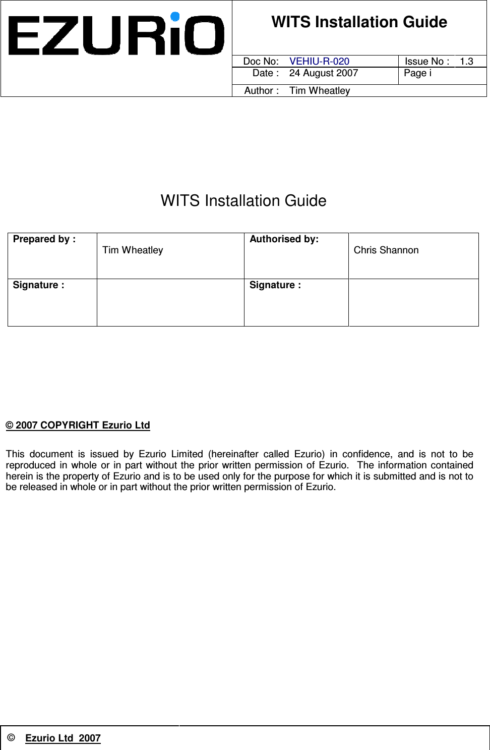 © Ezurio Ltd  2007          WITS Installation Guide      Doc No:  VEHIU-R-020  Issue No : 1.3     Date : 24 August 2007  Page i       Author : Tim Wheatley  WITS Installation Guide   Prepared by :   Tim Wheatley Authorised by:   Chris Shannon   Signature :   Signature :     © 2007 COPYRIGHT Ezurio Ltd This  document  is  issued  by  Ezurio  Limited  (hereinafter  called  Ezurio)  in  confidence,  and  is  not  to  be reproduced  in  whole  or in  part  without the  prior written  permission  of Ezurio.   The  information  contained herein is the property of Ezurio and is to be used only for the purpose for which it is submitted and is not to be released in whole or in part without the prior written permission of Ezurio. 