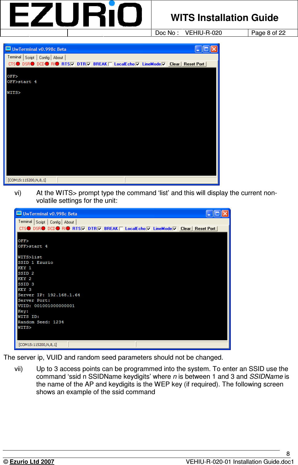    WITS Installation Guide         Doc No : VEHIU-R-020 Page 8 of 22      © Ezurio Ltd 2007  VEHIU-R-020-01 Installation Guide.doc1 8  vi)  At the WITS&gt; prompt type the command ‘list’ and this will display the current non-volatile settings for the unit:  The server ip, VUID and random seed parameters should not be changed.  vii)  Up to 3 access points can be programmed into the system. To enter an SSID use the command ‘ssid n SSIDName keydigits’ where n is between 1 and 3 and SSIDName is the name of the AP and keydigits is the WEP key (if required). The following screen shows an example of the ssid command 