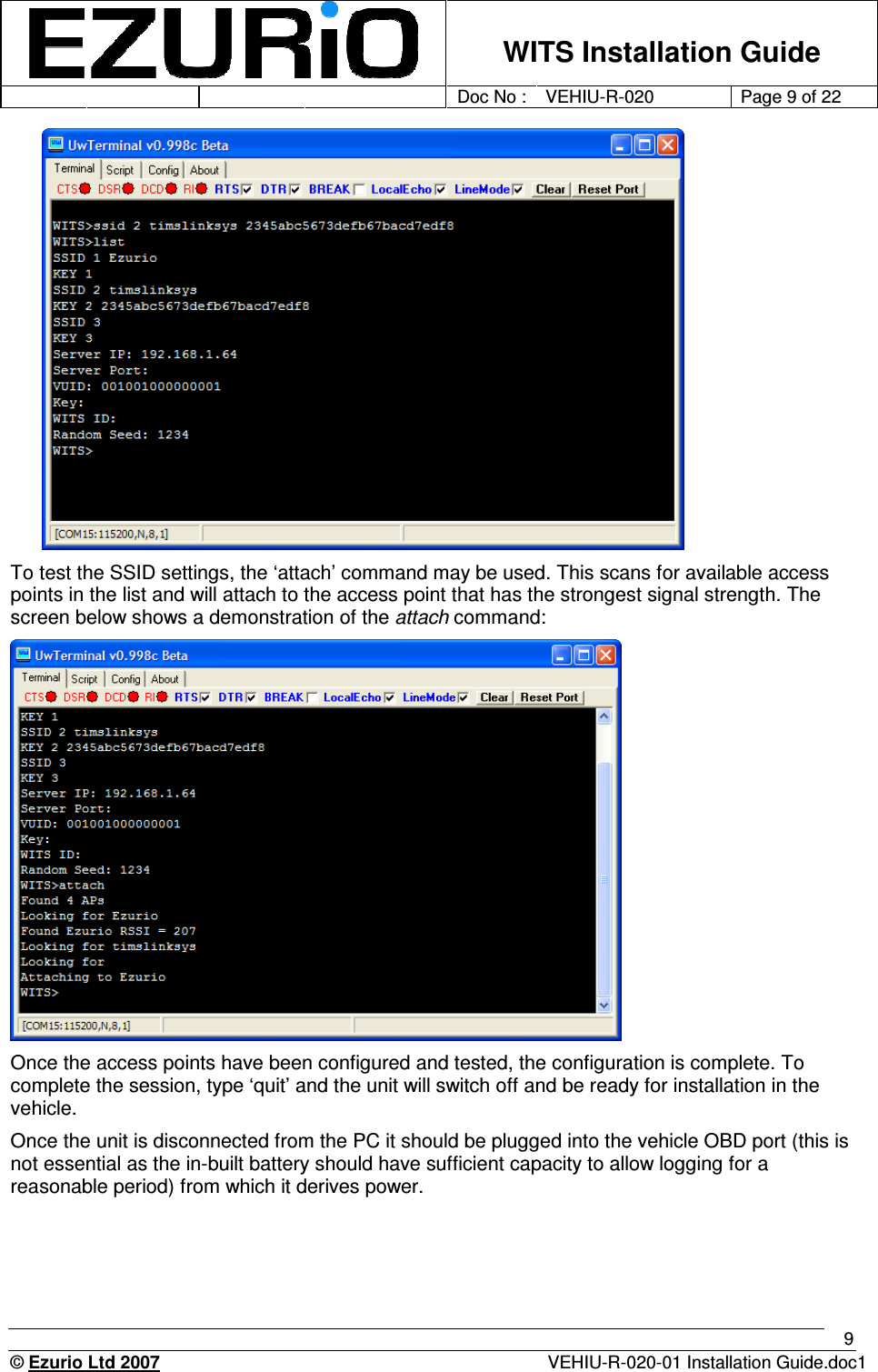    WITS Installation Guide         Doc No : VEHIU-R-020 Page 9 of 22      © Ezurio Ltd 2007  VEHIU-R-020-01 Installation Guide.doc1 9  To test the SSID settings, the ‘attach’ command may be used. This scans for available access points in the list and will attach to the access point that has the strongest signal strength. The screen below shows a demonstration of the attach command:  Once the access points have been configured and tested, the configuration is complete. To complete the session, type ‘quit’ and the unit will switch off and be ready for installation in the vehicle.  Once the unit is disconnected from the PC it should be plugged into the vehicle OBD port (this is not essential as the in-built battery should have sufficient capacity to allow logging for a reasonable period) from which it derives power.   