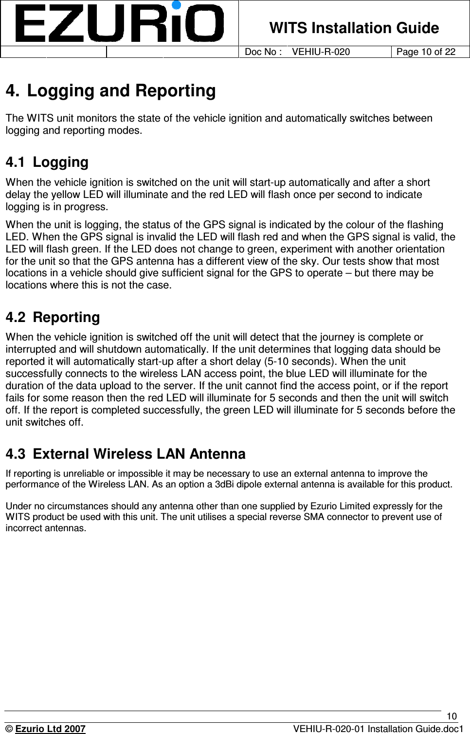    WITS Installation Guide         Doc No : VEHIU-R-020 Page 10 of 22      © Ezurio Ltd 2007  VEHIU-R-020-01 Installation Guide.doc1 10 4. Logging and Reporting The WITS unit monitors the state of the vehicle ignition and automatically switches between logging and reporting modes. 4.1  Logging When the vehicle ignition is switched on the unit will start-up automatically and after a short delay the yellow LED will illuminate and the red LED will flash once per second to indicate logging is in progress. When the unit is logging, the status of the GPS signal is indicated by the colour of the flashing LED. When the GPS signal is invalid the LED will flash red and when the GPS signal is valid, the LED will flash green. If the LED does not change to green, experiment with another orientation for the unit so that the GPS antenna has a different view of the sky. Our tests show that most locations in a vehicle should give sufficient signal for the GPS to operate – but there may be locations where this is not the case.  4.2  Reporting When the vehicle ignition is switched off the unit will detect that the journey is complete or interrupted and will shutdown automatically. If the unit determines that logging data should be reported it will automatically start-up after a short delay (5-10 seconds). When the unit successfully connects to the wireless LAN access point, the blue LED will illuminate for the duration of the data upload to the server. If the unit cannot find the access point, or if the report fails for some reason then the red LED will illuminate for 5 seconds and then the unit will switch off. If the report is completed successfully, the green LED will illuminate for 5 seconds before the unit switches off.  4.3  External Wireless LAN Antenna If reporting is unreliable or impossible it may be necessary to use an external antenna to improve the performance of the Wireless LAN. As an option a 3dBi dipole external antenna is available for this product.   Under no circumstances should any antenna other than one supplied by Ezurio Limited expressly for the WITS product be used with this unit. The unit utilises a special reverse SMA connector to prevent use of incorrect antennas.  