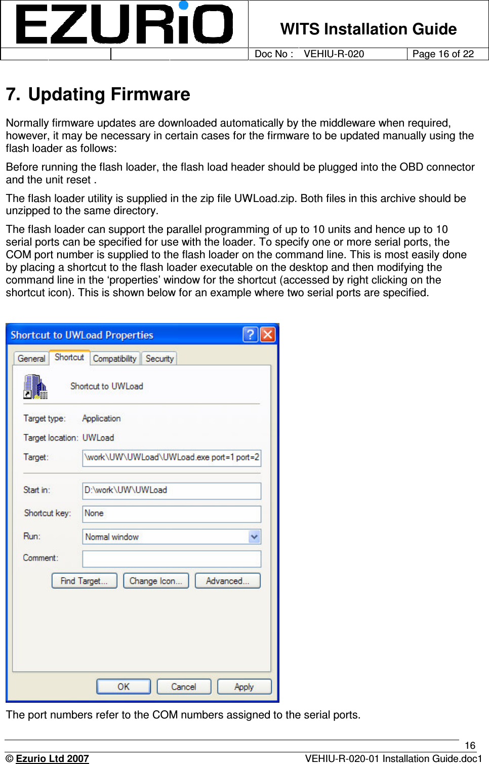    WITS Installation Guide         Doc No : VEHIU-R-020 Page 16 of 22      © Ezurio Ltd 2007  VEHIU-R-020-01 Installation Guide.doc1 16 7. Updating Firmware Normally firmware updates are downloaded automatically by the middleware when required, however, it may be necessary in certain cases for the firmware to be updated manually using the flash loader as follows:  Before running the flash loader, the flash load header should be plugged into the OBD connector and the unit reset .  The flash loader utility is supplied in the zip file UWLoad.zip. Both files in this archive should be unzipped to the same directory.  The flash loader can support the parallel programming of up to 10 units and hence up to 10 serial ports can be specified for use with the loader. To specify one or more serial ports, the COM port number is supplied to the flash loader on the command line. This is most easily done by placing a shortcut to the flash loader executable on the desktop and then modifying the command line in the ‘properties’ window for the shortcut (accessed by right clicking on the shortcut icon). This is shown below for an example where two serial ports are specified.       The port numbers refer to the COM numbers assigned to the serial ports. 