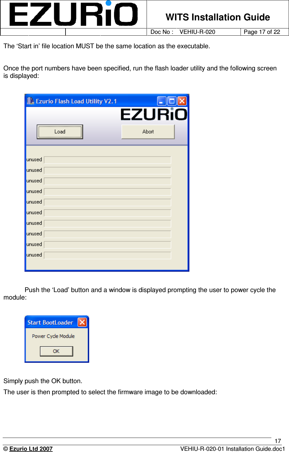    WITS Installation Guide         Doc No : VEHIU-R-020 Page 17 of 22      © Ezurio Ltd 2007  VEHIU-R-020-01 Installation Guide.doc1 17 The ‘Start in’ file location MUST be the same location as the executable.   Once the port numbers have been specified, run the flash loader utility and the following screen is displayed:     Push the ‘Load’ button and a window is displayed prompting the user to power cycle the module:    Simply push the OK button. The user is then prompted to select the firmware image to be downloaded: 