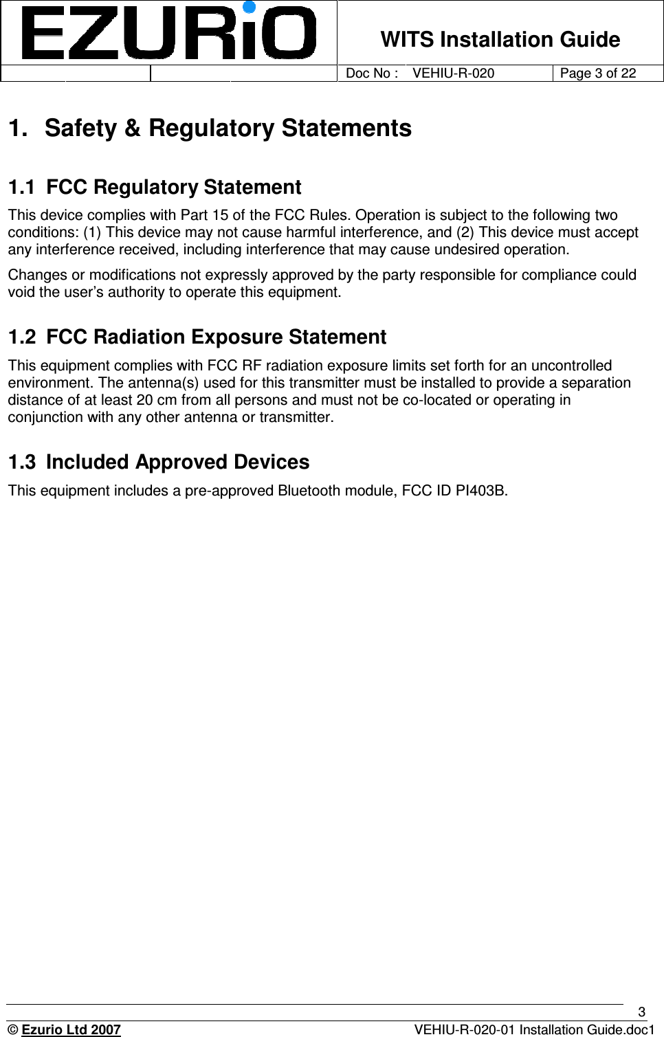    WITS Installation Guide         Doc No : VEHIU-R-020 Page 3 of 22      © Ezurio Ltd 2007  VEHIU-R-020-01 Installation Guide.doc1 3 1.  Safety &amp; Regulatory Statements  1.1  FCC Regulatory Statement This device complies with Part 15 of the FCC Rules. Operation is subject to the following two conditions: (1) This device may not cause harmful interference, and (2) This device must accept any interference received, including interference that may cause undesired operation. Changes or modifications not expressly approved by the party responsible for compliance could void the user’s authority to operate this equipment. 1.2  FCC Radiation Exposure Statement This equipment complies with FCC RF radiation exposure limits set forth for an uncontrolled environment. The antenna(s) used for this transmitter must be installed to provide a separation distance of at least 20 cm from all persons and must not be co-located or operating in conjunction with any other antenna or transmitter. 1.3  Included Approved Devices This equipment includes a pre-approved Bluetooth module, FCC ID PI403B. 