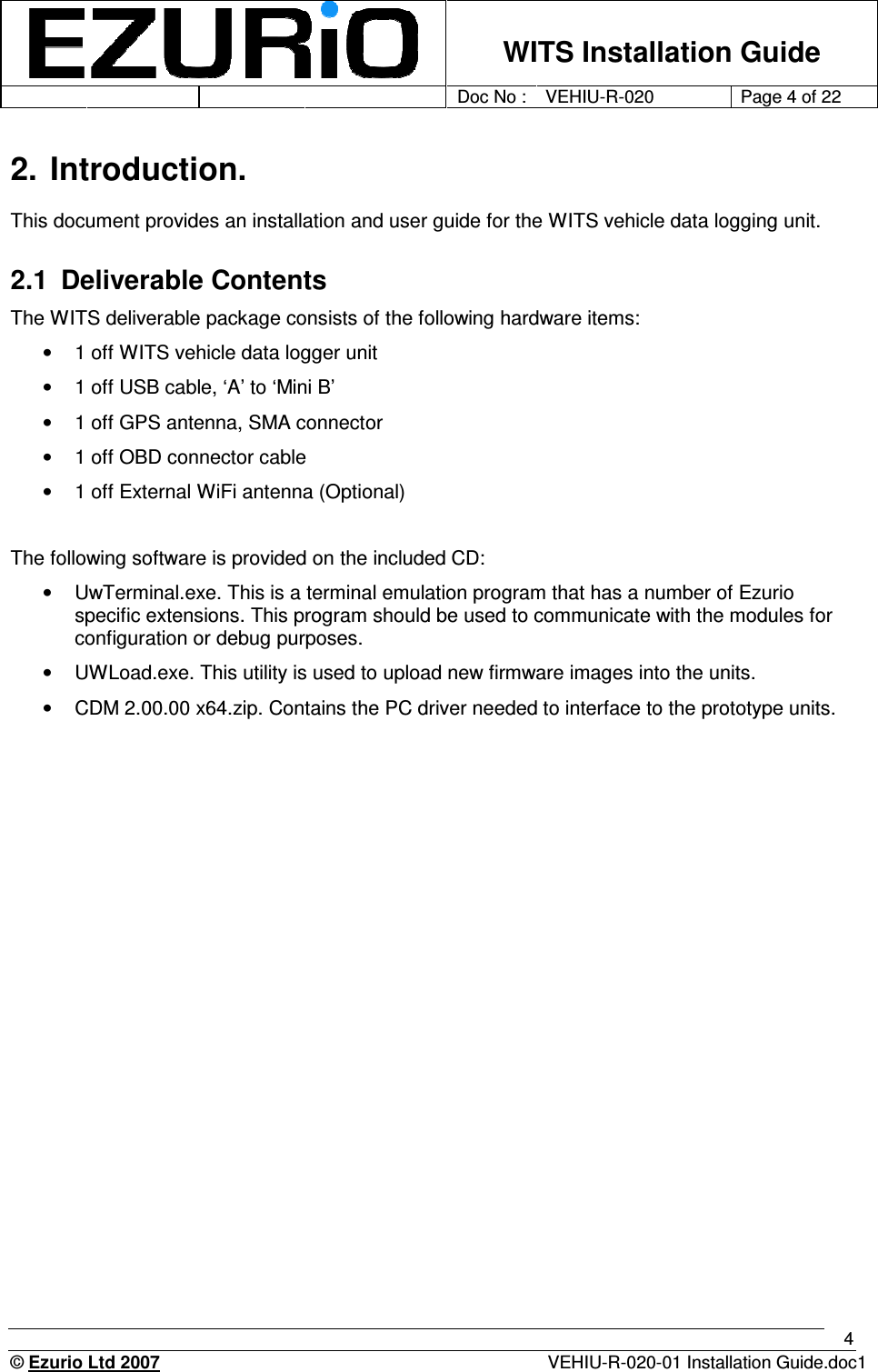    WITS Installation Guide         Doc No : VEHIU-R-020 Page 4 of 22      © Ezurio Ltd 2007  VEHIU-R-020-01 Installation Guide.doc1 4 2. Introduction. This document provides an installation and user guide for the WITS vehicle data logging unit.  2.1  Deliverable Contents The WITS deliverable package consists of the following hardware items: •  1 off WITS vehicle data logger unit •  1 off USB cable, ‘A’ to ‘Mini B’   •  1 off GPS antenna, SMA connector  •  1 off OBD connector cable •  1 off External WiFi antenna (Optional)  The following software is provided on the included CD: •  UwTerminal.exe. This is a terminal emulation program that has a number of Ezurio specific extensions. This program should be used to communicate with the modules for configuration or debug purposes.  •  UWLoad.exe. This utility is used to upload new firmware images into the units.  •  CDM 2.00.00 x64.zip. Contains the PC driver needed to interface to the prototype units.   