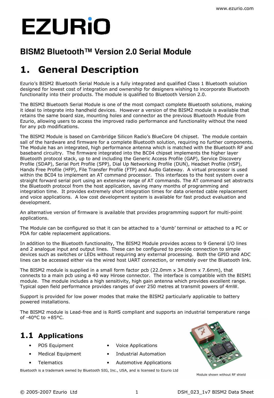 www.ezurio.com © 2005-2007 Ezurio  Ltd  DSH_023_1v7 BISM2 Data Sheet  1  BISM2 Bluetooth™ Version 2.0 Serial Module  1. General Description Ezurio’s BISM2 Bluetooth Serial Module is a fully integrated and qualified Class 1 Bluetooth solution designed for lowest cost of integration and ownership for designers wishing to incorporate Bluetooth functionality into their products. The module is qualified to Bluetooth Version 2.0. The BISM2 Bluetooth Serial Module is one of the most compact complete Bluetooth solutions, making it ideal to integrate into handheld devices.  However a version of the BISM2 module is available that retains the same board size, mounting holes and connector as the previous Bluetooth Module from Ezurio, allowing users to access the improved radio performance and functionality without the need for any pcb modifications. The BISM2 Module is based on Cambridge Silicon Radio’s BlueCore 04 chipset.  The module contain sall of the hardware and firmware for a complete Bluetooth solution, requiring no further components. The Module has an integrated, high performance antenna which is matched with the Bluetooth RF and baseband circuitry.  The firmware integrated into the BC04 chipset implements the higher layer Bluetooth protocol stack, up to and including the Generic Access Profile (GAP), Service Discovery Profile (SDAP), Serial Port Profile (SPP), Dial Up Networking Profile (DUN), Headset Profile (HSP), Hands Free Profile (HFP), File Transfer Profile (FTP) and Audio Gateway.  A virtual processor is used within the BC04 to implement an AT command processor.  This interfaces to the host system over a straight forward serial port using an extensive range of AT commands. The AT command set abstracts the Bluetooth protocol from the host application, saving many months of programming and integration time.  It provides extremely short integration times for data oriented cable replacement and voice applications.  A low cost development system is available for fast product evaluation and development. An alternative version of firmware is available that provides programming support for multi-point applications. The Module can be configured so that it can be attached to a ‘dumb’ terminal or attached to a PC or PDA for cable replacement applications. In addition to the Bluetooth functionality, The BISM2 Module provides access to 9 General I/O lines and 2 analogue input and output lines.  These can be configured to provide connection to simple devices such as switches or LEDs without requiring any external processing.  Both the GPIO and ADC lines can be accessed either via the wired host UART connection, or remotely over the Bluetooth link. The BISM2 module is supplied in a small form factor pcb (22.0mm x 34.0mm x 7.6mm), that connects to a main pcb using a 40 way Hirose connector.  The interface is compatible with the BISM1 module.  The module includes a high sensitivity, high gain antenna which provides excellent range.  Typical open field performance provides ranges of over 250 metres at transmit powers of 4mW. Support is provided for low power modes that make the BISM2 particularly applicable to battery powered installations. The BISM2 module is Lead-free and is RoHS compliant and supports an industrial temperature range of -40°C to +85°C. 1.1 Applications • POS Equipment • Medical Equipment • Telematics • Voice Applications • Industrial Automation • Automotive Applications  Bluetooth is a trademark owned by Bluetooth SIG, Inc., USA, and is licensed to Ezurio Ltd Module shown without RF shield 