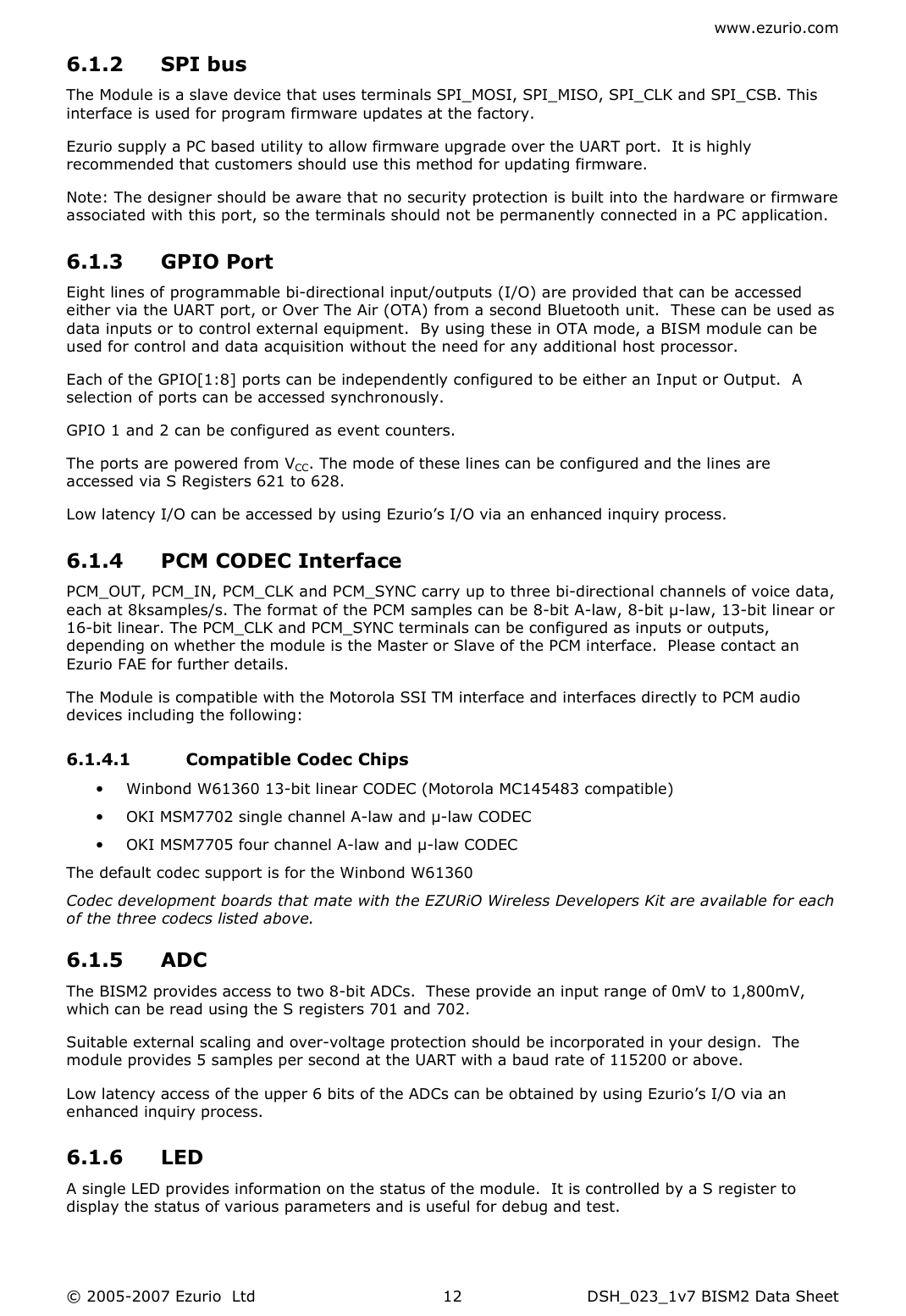 www.ezurio.com © 2005-2007 Ezurio  Ltd  DSH_023_1v7 BISM2 Data Sheet  126.1.2 SPI bus The Module is a slave device that uses terminals SPI_MOSI, SPI_MISO, SPI_CLK and SPI_CSB. This interface is used for program firmware updates at the factory.  Ezurio supply a PC based utility to allow firmware upgrade over the UART port.  It is highly recommended that customers should use this method for updating firmware. Note: The designer should be aware that no security protection is built into the hardware or firmware associated with this port, so the terminals should not be permanently connected in a PC application. 6.1.3 GPIO Port  Eight lines of programmable bi-directional input/outputs (I/O) are provided that can be accessed either via the UART port, or Over The Air (OTA) from a second Bluetooth unit.  These can be used as data inputs or to control external equipment.  By using these in OTA mode, a BISM module can be used for control and data acquisition without the need for any additional host processor. Each of the GPIO[1:8] ports can be independently configured to be either an Input or Output.  A selection of ports can be accessed synchronously. GPIO 1 and 2 can be configured as event counters. The ports are powered from VCC. The mode of these lines can be configured and the lines are accessed via S Registers 621 to 628. Low latency I/O can be accessed by using Ezurio’s I/O via an enhanced inquiry process. 6.1.4 PCM CODEC Interface PCM_OUT, PCM_IN, PCM_CLK and PCM_SYNC carry up to three bi-directional channels of voice data, each at 8ksamples/s. The format of the PCM samples can be 8-bit A-law, 8-bit µ-law, 13-bit linear or 16-bit linear. The PCM_CLK and PCM_SYNC terminals can be configured as inputs or outputs, depending on whether the module is the Master or Slave of the PCM interface.  Please contact an Ezurio FAE for further details. The Module is compatible with the Motorola SSI TM interface and interfaces directly to PCM audio devices including the following:  6.1.4.1 Compatible Codec Chips • Winbond W61360 13-bit linear CODEC (Motorola MC145483 compatible) • OKI MSM7702 single channel A-law and µ-law CODEC • OKI MSM7705 four channel A-law and µ-law CODEC The default codec support is for the Winbond W61360 Codec development boards that mate with the EZURiO Wireless Developers Kit are available for each of the three codecs listed above. 6.1.5 ADC The BISM2 provides access to two 8-bit ADCs.  These provide an input range of 0mV to 1,800mV, which can be read using the S registers 701 and 702. Suitable external scaling and over-voltage protection should be incorporated in your design.  The module provides 5 samples per second at the UART with a baud rate of 115200 or above.  Low latency access of the upper 6 bits of the ADCs can be obtained by using Ezurio’s I/O via an enhanced inquiry process. 6.1.6 LED   A single LED provides information on the status of the module.  It is controlled by a S register to display the status of various parameters and is useful for debug and test. 