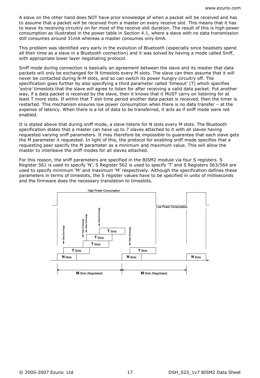 www.ezurio.com © 2005-2007 Ezurio  Ltd  DSH_023_1v7 BISM2 Data Sheet  17A slave on the other hand does NOT have prior knowledge of when a packet will be received and has to assume that a packet will be received from a master on every receive slot. This means that it has to leave its receiving circuitry on for most of the receive slot duration. The result of this is high power consumption as illustrated in the power table in Section 4.1, where a slave with no data transmission still consumes around 31mA whereas a master consumes only 6mA. This problem was identified very early in the evolution of Bluetooth (especially since headsets spend all their time as a slave in a Bluetooth connection) and it was solved by having a mode called Sniff, with appropriate lower layer negotiating protocol. Sniff mode during connection is basically an agreement between the slave and its master that data packets will only be exchanged for N timeslots every M slots. The slave can then assume that it will never be contacted during N-M slots, and so can switch its power hungry circuitry off. The specification goes further by also specifying a third parameter called ‘timeout’ (T) which specifies ‘extra’ timeslots that the slave will agree to listen for after receiving a valid data packet. Put another way, if a data packet is received by the slave, then it knows that it MUST carry on listening for at least T more slots. If within that T slot time period another data packet is received, then the timer is restarted. This mechanism ensures low power consumption when there is no data transfer – at the expense of latency. When there is a lot of data to be transferred, it acts as if sniff mode were not enabled. It is stated above that during sniff mode, a slave listens for N slots every M slots. The Bluetooth specification states that a master can have up to 7 slaves attached to it with all slaves having requested varying sniff parameters. It may therefore be impossible to guarantee that each slave gets the M parameter it requested. In light of this, the protocol for enabling sniff mode specifies that a requesting peer specify the M parameter as a minimum and maximum value. This will allow the master to interleave the sniff modes for all slaves attached. For this reason, the sniff parameters are specified in the BISM2 module via four S registers. S Register 561 is used to specify ‘N’, S Register 562 is used to specify ‘T’ and S Registers 563/564 are used to specify minimum ‘M’ and maximum ‘M’ respectively. Although the specification defines these parameters in terms of timeslots, the S register values have to be specified in units of milliseconds and the firmware does the necessary translation to timeslots. Data ExhangeHigh Power ConsumptionLow Power ConsumptionM Slots (Negotiated)M Slots (Negotiated)N SlotsN SlotsN SlotsT SlotsT SlotsT SlotsT SlotsT SlotsData ExchangeData ExchangeData ExchangeData ExchangeData Exchange 