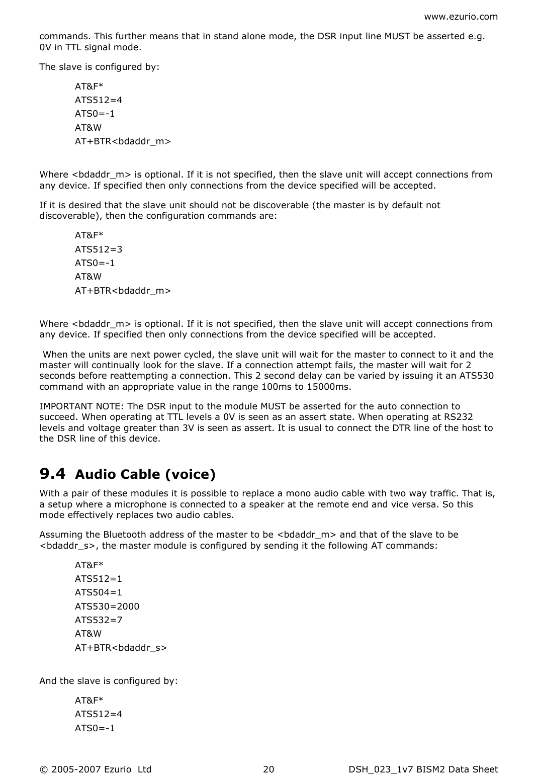 www.ezurio.com © 2005-2007 Ezurio  Ltd  DSH_023_1v7 BISM2 Data Sheet  20commands. This further means that in stand alone mode, the DSR input line MUST be asserted e.g. 0V in TTL signal mode. The slave is configured by: AT&amp;F* ATS512=4 ATS0=-1 AT&amp;W AT+BTR&lt;bdaddr_m&gt;  Where &lt;bdaddr_m&gt; is optional. If it is not specified, then the slave unit will accept connections from any device. If specified then only connections from the device specified will be accepted. If it is desired that the slave unit should not be discoverable (the master is by default not discoverable), then the configuration commands are: AT&amp;F* ATS512=3 ATS0=-1 AT&amp;W AT+BTR&lt;bdaddr_m&gt;  Where &lt;bdaddr_m&gt; is optional. If it is not specified, then the slave unit will accept connections from any device. If specified then only connections from the device specified will be accepted.  When the units are next power cycled, the slave unit will wait for the master to connect to it and the master will continually look for the slave. If a connection attempt fails, the master will wait for 2 seconds before reattempting a connection. This 2 second delay can be varied by issuing it an ATS530 command with an appropriate value in the range 100ms to 15000ms. IMPORTANT NOTE: The DSR input to the module MUST be asserted for the auto connection to succeed. When operating at TTL levels a 0V is seen as an assert state. When operating at RS232 levels and voltage greater than 3V is seen as assert. It is usual to connect the DTR line of the host to the DSR line of this device. 9.4 Audio Cable (voice) With a pair of these modules it is possible to replace a mono audio cable with two way traffic. That is, a setup where a microphone is connected to a speaker at the remote end and vice versa. So this mode effectively replaces two audio cables. Assuming the Bluetooth address of the master to be &lt;bdaddr_m&gt; and that of the slave to be &lt;bdaddr_s&gt;, the master module is configured by sending it the following AT commands: AT&amp;F* ATS512=1 ATS504=1 ATS530=2000 ATS532=7 AT&amp;W AT+BTR&lt;bdaddr_s&gt;  And the slave is configured by: AT&amp;F* ATS512=4 ATS0=-1 