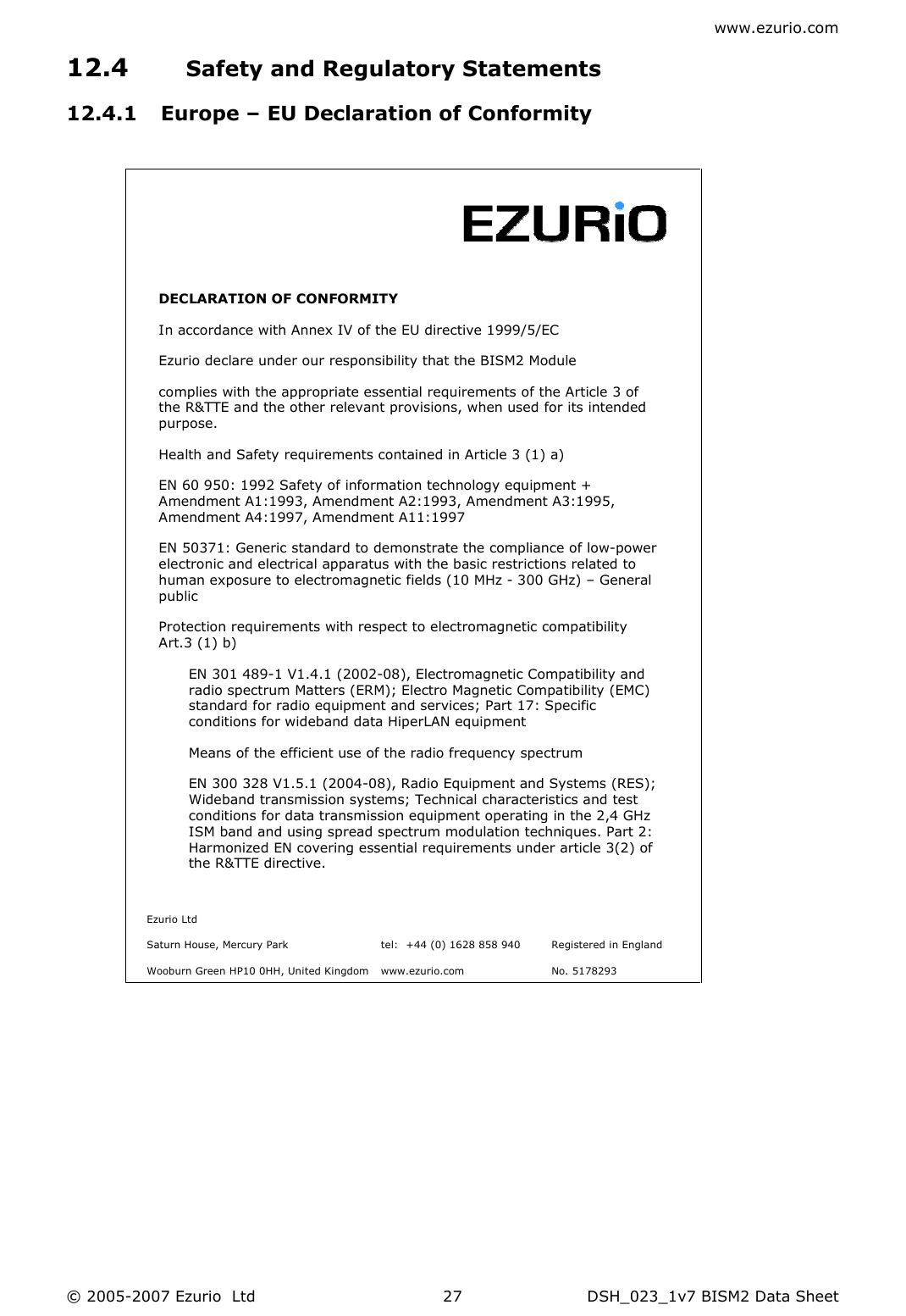 www.ezurio.com © 2005-2007 Ezurio  Ltd  DSH_023_1v7 BISM2 Data Sheet  2712.4 Safety and Regulatory Statements 12.4.1 Europe – EU Declaration of Conformity       DECLARATION OF CONFORMITY  In accordance with Annex IV of the EU directive 1999/5/EC Ezurio declare under our responsibility that the BISM2 Module complies with the appropriate essential requirements of the Article 3 of the R&amp;TTE and the other relevant provisions, when used for its intended purpose. Health and Safety requirements contained in Article 3 (1) a) EN 60 950: 1992 Safety of information technology equipment + Amendment A1:1993, Amendment A2:1993, Amendment A3:1995, Amendment A4:1997, Amendment A11:1997 EN 50371: Generic standard to demonstrate the compliance of low-power electronic and electrical apparatus with the basic restrictions related to human exposure to electromagnetic fields (10 MHz - 300 GHz) – General public  Protection requirements with respect to electromagnetic compatibility Art.3 (1) b) EN 301 489-1 V1.4.1 (2002-08), Electromagnetic Compatibility and radio spectrum Matters (ERM); Electro Magnetic Compatibility (EMC) standard for radio equipment and services; Part 17: Specific conditions for wideband data HiperLAN equipment  Means of the efficient use of the radio frequency spectrum EN 300 328 V1.5.1 (2004-08), Radio Equipment and Systems (RES); Wideband transmission systems; Technical characteristics and test conditions for data transmission equipment operating in the 2,4 GHz ISM band and using spread spectrum modulation techniques. Part 2: Harmonized EN covering essential requirements under article 3(2) of the R&amp;TTE directive.   Ezurio Ltd      Saturn House, Mercury Park  tel:  +44 (0) 1628 858 940  Registered in England   Wooburn Green HP10 0HH, United Kingdom  www.ezurio.com  No. 5178293  