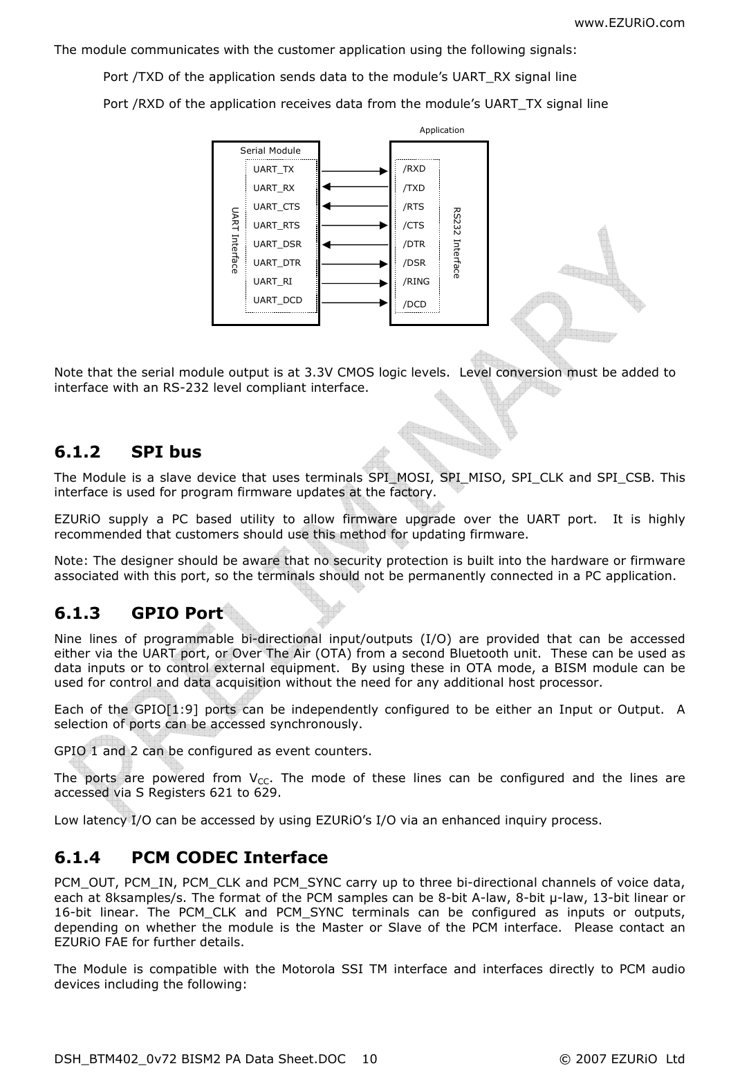 www.EZURiO.com DSH_BTM402_0v72 BISM2 PA Data Sheet.DOC  © 2007 EZURiO  Ltd  10Serial Module  UART Interface UART_TX UART_RX UART_CTS UART_RTS UART_DSR UART_DTR UART_RI UART_DCD /RXD /TXD /RTS /CTS /DTR /DSR /RING /DCD RS232 Interface The module communicates with the customer application using the following signals:  Port /TXD of the application sends data to the module’s UART_RX signal line  Port /RXD of the application receives data from the module’s UART_TX signal line           Note that the serial module output is at 3.3V CMOS logic levels.  Level conversion must be added to interface with an RS-232 level compliant interface.  6.1.2 SPI bus The Module is a slave device that  uses terminals SPI_MOSI, SPI_MISO, SPI_CLK and SPI_CSB. This interface is used for program firmware updates at the factory.  EZURiO  supply  a  PC  based  utility  to  allow  firmware  upgrade  over  the  UART  port.    It  is  highly recommended that customers should use this method for updating firmware. Note: The designer should be aware that no security protection is built into the hardware or firmware associated with this port, so the terminals should not be permanently connected in a PC application. 6.1.3 GPIO Port  Nine  lines  of  programmable  bi-directional  input/outputs  (I/O)  are  provided  that  can  be  accessed either via the UART port, or Over The Air (OTA) from a second Bluetooth unit.  These can be used as data inputs or to control external equipment.  By using these in OTA mode, a BISM  module can be used for control and data acquisition without the need for any additional host processor. Each  of  the  GPIO[1:9]  ports  can  be  independently  configured  to  be  either  an  Input  or  Output.    A selection of ports can be accessed synchronously. GPIO 1 and 2 can be configured as event counters. The  ports  are  powered  from  VCC.  The  mode  of  these  lines  can  be  configured  and  the  lines  are accessed via S Registers 621 to 629. Low latency I/O can be accessed by using EZURiO’s I/O via an enhanced inquiry process. 6.1.4 PCM CODEC Interface PCM_OUT, PCM_IN, PCM_CLK and PCM_SYNC carry up to three bi-directional channels of voice data, each at 8ksamples/s. The format of the PCM samples can be 8-bit A-law, 8-bit µ-law, 13-bit linear or 16-bit  linear.  The  PCM_CLK  and  PCM_SYNC  terminals  can  be  configured  as  inputs  or  outputs, depending  on  whether  the  module  is  the  Master  or  Slave  of  the  PCM  interface.    Please  contact  an EZURiO FAE for further details. The  Module  is  compatible  with  the  Motorola  SSI  TM  interface  and  interfaces  directly  to  PCM  audio devices including the following:  Application 