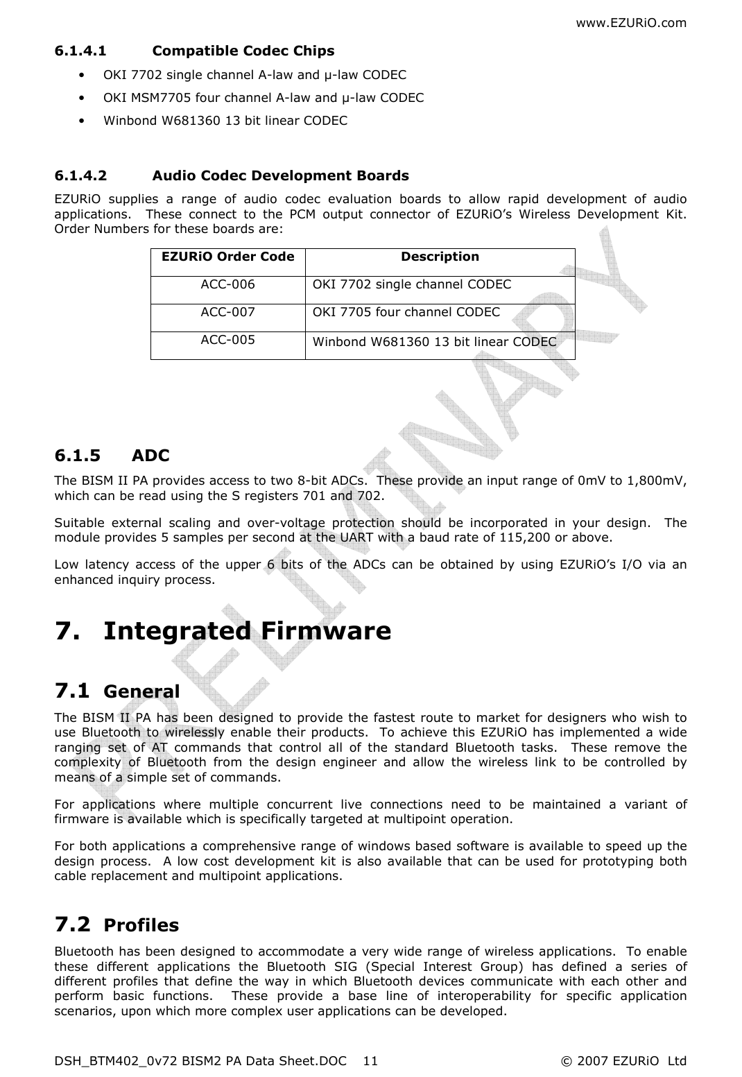 www.EZURiO.com DSH_BTM402_0v72 BISM2 PA Data Sheet.DOC  © 2007 EZURiO  Ltd  116.1.4.1 Compatible Codec Chips • OKI 7702 single channel A-law and µ-law CODEC • OKI MSM7705 four channel A-law and µ-law CODEC • Winbond W681360 13 bit linear CODEC  6.1.4.2 Audio Codec Development Boards EZURiO  supplies  a  range  of  audio  codec  evaluation  boards  to  allow  rapid  development  of  audio applications.    These  connect  to  the  PCM  output  connector  of  EZURiO’s  Wireless  Development  Kit.  Order Numbers for these boards are: EZURiO Order Code  Description ACC-006  OKI 7702 single channel CODEC ACC-007  OKI 7705 four channel CODEC ACC-005  Winbond W681360 13 bit linear CODEC    6.1.5 ADC The BISM II PA provides access to two 8-bit ADCs.  These provide an input range of 0mV to 1,800mV, which can be read using the S registers 701 and 702. Suitable  external  scaling  and  over-voltage  protection  should  be  incorporated  in  your  design.    The module provides 5 samples per second at the UART with a baud rate of 115,200 or above.  Low  latency  access  of  the  upper  6  bits  of  the  ADCs  can  be  obtained  by  using  EZURiO’s  I/O  via  an enhanced inquiry process. 7. Integrated Firmware 7.1 General The BISM II PA has been designed to provide the fastest route to market for designers who wish to use  Bluetooth to  wirelessly  enable their products.  To achieve this EZURiO has implemented a wide ranging  set  of  AT  commands  that  control  all  of  the  standard  Bluetooth  tasks.    These  remove  the complexity  of  Bluetooth  from  the  design  engineer  and  allow  the  wireless  link  to  be  controlled  by means of a simple set of commands. For  applications  where  multiple  concurrent  live  connections  need  to  be  maintained  a  variant  of firmware is available which is specifically targeted at multipoint operation. For both applications a comprehensive range of windows based software is available to speed up the design  process.    A low cost development  kit  is  also  available that can be used for prototyping both cable replacement and multipoint applications. 7.2 Profiles Bluetooth has been designed to accommodate a very wide range of wireless applications.  To enable these  different  applications  the  Bluetooth  SIG  (Special  Interest  Group)  has  defined  a  series  of different  profiles  that  define  the  way  in  which  Bluetooth  devices  communicate  with  each  other  and perform  basic  functions.    These  provide  a  base  line  of  interoperability  for  specific  application scenarios, upon which more complex user applications can be developed. 