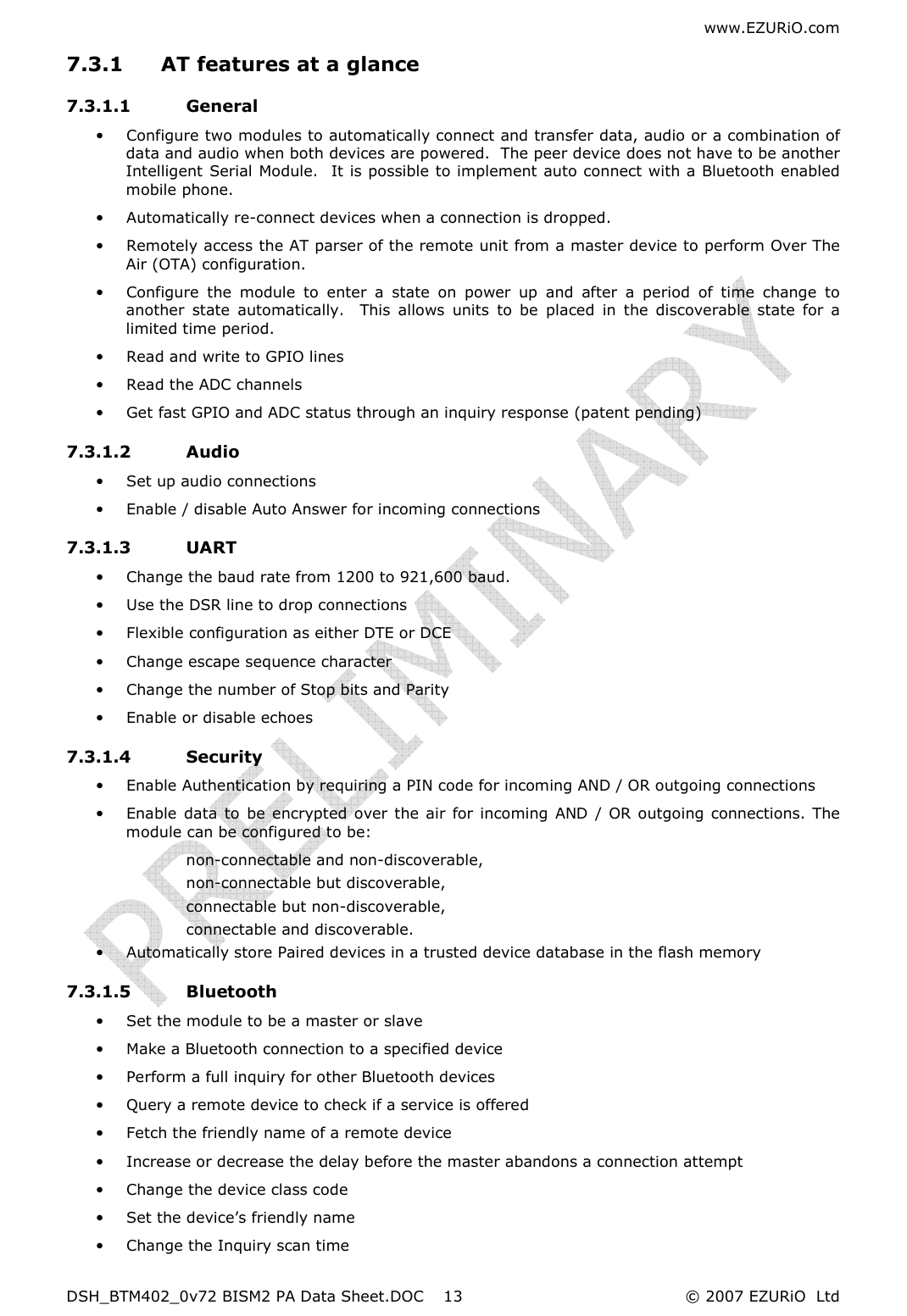 www.EZURiO.com DSH_BTM402_0v72 BISM2 PA Data Sheet.DOC  © 2007 EZURiO  Ltd  137.3.1 AT features at a glance 7.3.1.1 General • Configure two modules to automatically connect and transfer data, audio or a combination of data and audio when both devices are powered.  The peer device does not have to be another Intelligent Serial Module.  It is possible to implement auto connect with a Bluetooth enabled mobile phone. • Automatically re-connect devices when a connection is dropped. • Remotely access the AT parser of the remote unit from a master device to perform Over The Air (OTA) configuration. • Configure  the  module  to  enter  a  state  on  power  up  and  after  a  period  of  time  change  to another  state  automatically.    This  allows  units  to  be  placed  in  the  discoverable  state  for  a limited time period. • Read and write to GPIO lines • Read the ADC channels • Get fast GPIO and ADC status through an inquiry response (patent pending) 7.3.1.2 Audio • Set up audio connections • Enable / disable Auto Answer for incoming connections 7.3.1.3 UART • Change the baud rate from 1200 to 921,600 baud. • Use the DSR line to drop connections • Flexible configuration as either DTE or DCE • Change escape sequence character • Change the number of Stop bits and Parity • Enable or disable echoes 7.3.1.4 Security • Enable Authentication by requiring a PIN code for incoming AND / OR outgoing connections • Enable data  to  be  encrypted over the air for incoming  AND /  OR  outgoing connections. The module can be configured to be: non-connectable and non-discoverable, non-connectable but discoverable,  connectable but non-discoverable, connectable and discoverable. • Automatically store Paired devices in a trusted device database in the flash memory 7.3.1.5 Bluetooth • Set the module to be a master or slave • Make a Bluetooth connection to a specified device • Perform a full inquiry for other Bluetooth devices • Query a remote device to check if a service is offered • Fetch the friendly name of a remote device • Increase or decrease the delay before the master abandons a connection attempt • Change the device class code • Set the device’s friendly name • Change the Inquiry scan time 