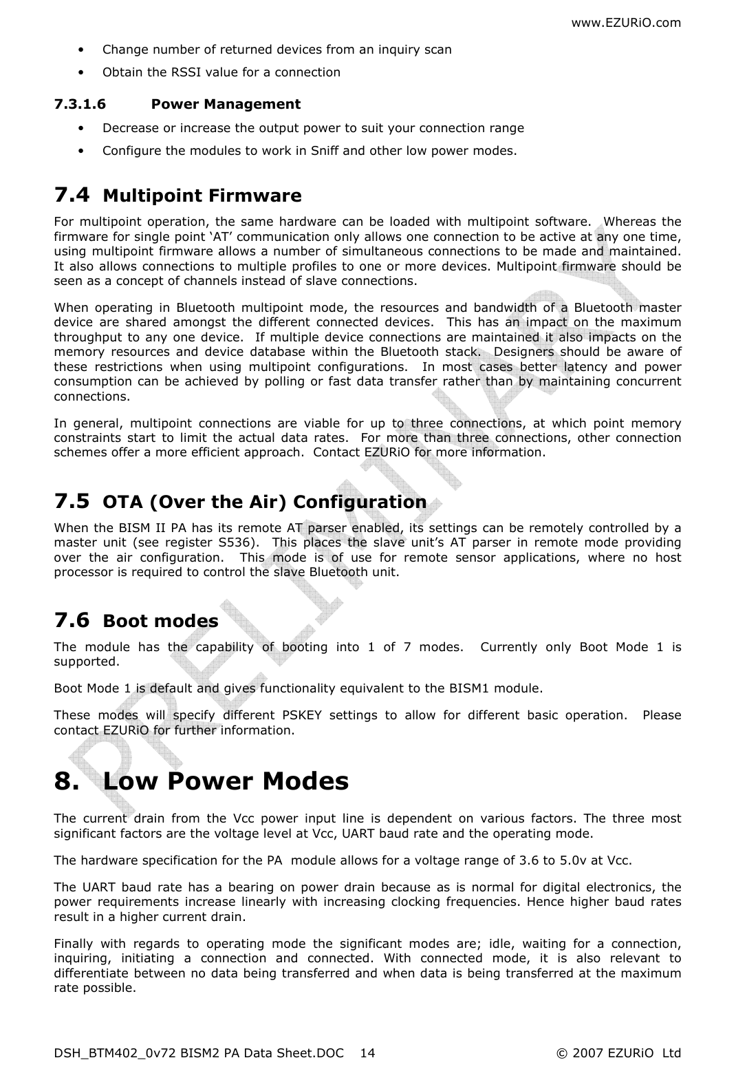 www.EZURiO.com DSH_BTM402_0v72 BISM2 PA Data Sheet.DOC  © 2007 EZURiO  Ltd  14• Change number of returned devices from an inquiry scan • Obtain the RSSI value for a connection 7.3.1.6 Power Management • Decrease or increase the output power to suit your connection range • Configure the modules to work in Sniff and other low power modes.  7.4 Multipoint Firmware For  multipoint  operation, the  same  hardware  can be loaded  with multipoint  software.    Whereas the firmware for single point ‘AT’ communication only allows one connection to be active at any one time, using multipoint firmware allows a number of simultaneous connections to be made and maintained. It also allows connections to multiple profiles to one or more devices. Multipoint firmware should be seen as a concept of channels instead of slave connections. When  operating  in  Bluetooth  multipoint  mode,  the  resources  and  bandwidth  of  a  Bluetooth  master device  are  shared  amongst  the  different  connected  devices.    This  has  an  impact  on  the  maximum throughput to any one device.   If multiple device connections are maintained it also impacts on the memory  resources  and  device  database  within  the  Bluetooth  stack.    Designers  should  be  aware  of these  restrictions  when  using  multipoint  configurations.    In  most  cases  better  latency  and  power consumption can be achieved by polling or fast data transfer rather than by maintaining concurrent connections. In  general,  multipoint  connections  are  viable  for  up  to  three  connections,  at  which  point  memory constraints  start  to  limit  the  actual  data  rates.    For  more  than three  connections,  other  connection schemes offer a more efficient approach.  Contact EZURiO for more information. 7.5 OTA (Over the Air) Configuration When the BISM II PA has its remote AT parser enabled, its settings can be remotely controlled by a master  unit  (see  register  S536).    This  places  the  slave  unit’s  AT  parser  in  remote  mode  providing over  the  air  configuration.    This  mode  is  of  use  for  remote  sensor  applications,  where  no  host processor is required to control the slave Bluetooth unit. 7.6 Boot modes The  module  has  the  capability  of  booting  into  1  of  7  modes.    Currently  only  Boot  Mode  1  is supported. Boot Mode 1 is default and gives functionality equivalent to the BISM1 module. These  modes  will  specify  different  PSKEY  settings  to  allow  for  different  basic  operation.    Please contact EZURiO for further information. 8. Low Power Modes The  current  drain  from  the  Vcc  power  input  line  is  dependent  on  various  factors.  The  three  most significant factors are the voltage level at Vcc, UART baud rate and the operating mode. The hardware specification for the PA  module allows for a voltage range of 3.6 to 5.0v at Vcc.  The  UART  baud  rate  has  a  bearing  on  power  drain  because  as is  normal  for  digital  electronics, the power  requirements  increase  linearly  with  increasing  clocking  frequencies.  Hence  higher  baud  rates result in a higher current drain. Finally  with  regards  to  operating  mode  the  significant  modes  are;  idle,  waiting  for  a  connection, inquiring,  initiating  a  connection  and  connected.  With  connected  mode,  it  is  also  relevant  to differentiate between no data being transferred and when data is being transferred at the maximum rate possible. 