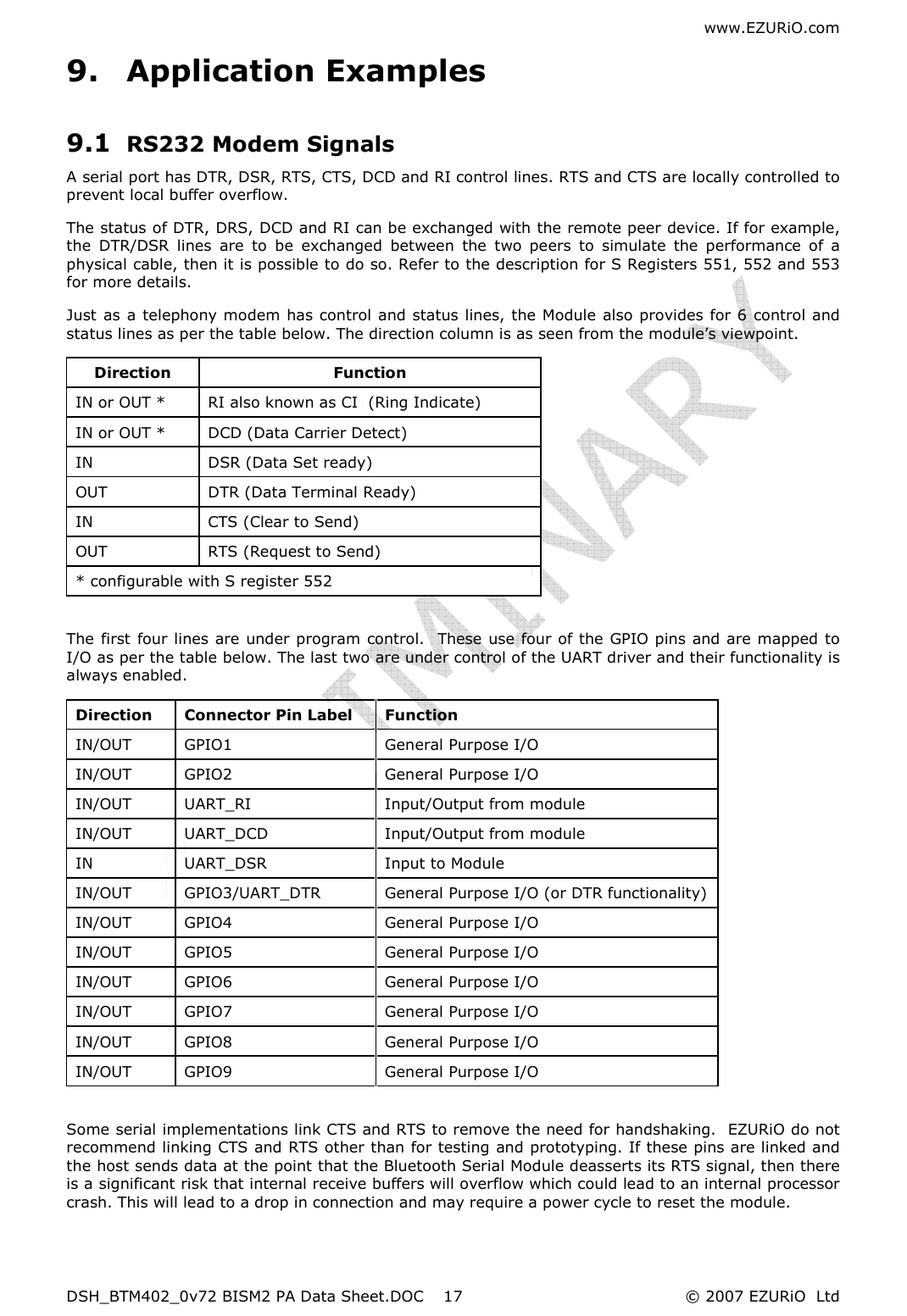 www.EZURiO.com DSH_BTM402_0v72 BISM2 PA Data Sheet.DOC  © 2007 EZURiO  Ltd  179. Application Examples 9.1 RS232 Modem Signals A serial port has DTR, DSR, RTS, CTS, DCD and RI control lines. RTS and CTS are locally controlled to prevent local buffer overflow. The status of DTR, DRS, DCD and RI can be exchanged with the remote peer device. If for example, the  DTR/DSR  lines  are  to  be  exchanged  between  the  two  peers  to  simulate  the  performance  of  a physical cable, then it is possible to do so. Refer to the description for S Registers 551, 552 and 553 for more details. Just as a telephony modem has control and status lines, the Module also provides for 6  control and status lines as per the table below. The direction column is as seen from the module’s viewpoint. Direction  Function IN or OUT *  RI also known as CI  (Ring Indicate) IN or OUT *  DCD (Data Carrier Detect) IN  DSR (Data Set ready) OUT  DTR (Data Terminal Ready) IN  CTS (Clear to Send) OUT  RTS (Request to Send) * configurable with S register 552  The first four lines are under program control.  These use four of the GPIO pins and are mapped to I/O as per the table below. The last two are under control of the UART driver and their functionality is always enabled. Direction  Connector Pin Label  Function IN/OUT  GPIO1  General Purpose I/O IN/OUT  GPIO2  General Purpose I/O IN/OUT  UART_RI  Input/Output from module IN/OUT  UART_DCD  Input/Output from module IN  UART_DSR  Input to Module IN/OUT  GPIO3/UART_DTR  General Purpose I/O (or DTR functionality) IN/OUT  GPIO4  General Purpose I/O  IN/OUT  GPIO5  General Purpose I/O  IN/OUT  GPIO6  General Purpose I/O  IN/OUT  GPIO7  General Purpose I/O  IN/OUT  GPIO8  General Purpose I/O  IN/OUT  GPIO9  General Purpose I/O   Some serial implementations link CTS and RTS to remove the need for handshaking.  EZURiO do not recommend linking CTS and RTS other than for testing and prototyping. If these pins are linked and the host sends data at the point that the Bluetooth Serial Module deasserts its RTS signal, then there is a significant risk that internal receive buffers will overflow which could lead to an internal processor crash. This will lead to a drop in connection and may require a power cycle to reset the module.  
