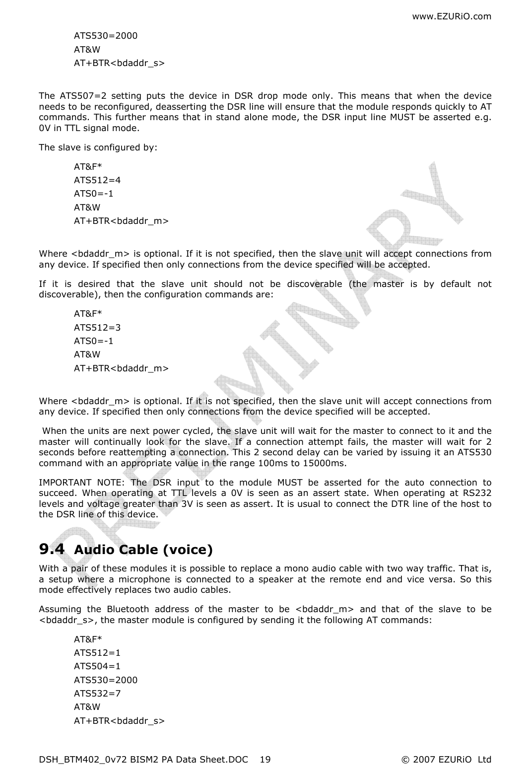 www.EZURiO.com DSH_BTM402_0v72 BISM2 PA Data Sheet.DOC  © 2007 EZURiO  Ltd  19ATS530=2000 AT&amp;W AT+BTR&lt;bdaddr_s&gt;  The  ATS507=2  setting  puts  the  device  in  DSR  drop  mode  only.  This  means  that  when  the  device needs to be reconfigured, deasserting the DSR line will ensure that the module responds quickly to AT commands. This further means that in stand alone mode, the DSR input line MUST be asserted e.g. 0V in TTL signal mode. The slave is configured by: AT&amp;F* ATS512=4 ATS0=-1 AT&amp;W AT+BTR&lt;bdaddr_m&gt;  Where &lt;bdaddr_m&gt; is optional. If it is not specified, then the slave unit will accept connections from any device. If specified then only connections from the device specified will be accepted. If  it  is  desired  that  the  slave  unit  should  not  be  discoverable  (the  master  is  by  default  not discoverable), then the configuration commands are: AT&amp;F* ATS512=3 ATS0=-1 AT&amp;W AT+BTR&lt;bdaddr_m&gt;  Where &lt;bdaddr_m&gt; is optional. If it is not specified, then the slave unit will accept connections from any device. If specified then only connections from the device specified will be accepted.  When the units are next power cycled, the slave unit will wait for the master to connect to it and the master  will  continually  look  for  the  slave.  If  a  connection  attempt  fails,  the  master  will  wait  for  2 seconds before reattempting a connection. This 2 second delay can be varied by issuing it an ATS530 command with an appropriate value in the range 100ms to 15000ms. IMPORTANT  NOTE:  The  DSR  input  to  the  module  MUST  be  asserted  for  the  auto  connection  to succeed.  When  operating  at  TTL  levels  a  0V  is  seen  as  an  assert  state.  When  operating  at  RS232 levels and voltage greater than 3V is seen as assert. It is usual to connect the DTR line of the host to the DSR line of this device. 9.4 Audio Cable (voice) With a pair of these modules it is possible to replace a mono audio cable with two way traffic. That is, a  setup  where  a  microphone  is  connected  to  a  speaker  at  the  remote  end  and  vice  versa.  So  this mode effectively replaces two audio cables. Assuming  the  Bluetooth  address  of  the  master  to  be  &lt;bdaddr_m&gt;  and  that  of  the  slave  to  be &lt;bdaddr_s&gt;, the master module is configured by sending it the following AT commands: AT&amp;F* ATS512=1 ATS504=1 ATS530=2000 ATS532=7 AT&amp;W AT+BTR&lt;bdaddr_s&gt; 