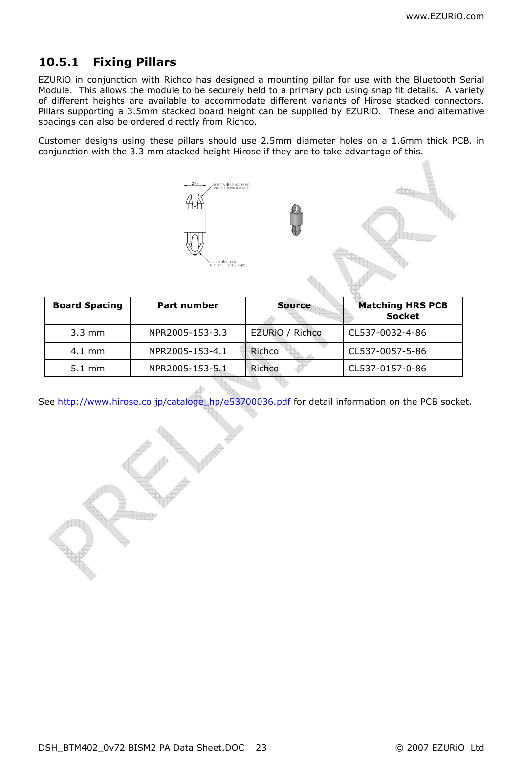 www.EZURiO.com DSH_BTM402_0v72 BISM2 PA Data Sheet.DOC  © 2007 EZURiO  Ltd  23 10.5.1 Fixing Pillars   EZURiO  in  conjunction  with  Richco  has  designed a mounting pillar for use with the  Bluetooth Serial Module.  This allows the module to be securely held to a primary pcb using snap fit details.  A variety of  different  heights  are  available  to  accommodate  different  variants  of  Hirose  stacked  connectors.  Pillars supporting a 3.5mm stacked board height can be supplied by EZURiO.  These and alternative spacings can also be ordered directly from Richco. Customer  designs  using  these  pillars  should  use  2.5mm  diameter  holes  on  a  1.6mm  thick  PCB.  in conjunction with the 3.3 mm stacked height Hirose if they are to take advantage of this.           See http://www.hirose.co.jp/cataloge_hp/e53700036.pdf for detail information on the PCB socket.         Board Spacing  Part number  Source   Matching HRS PCB Socket 3.3 mm  NPR2005-153-3.3  EZURiO / Richco  CL537-0032-4-86 4.1 mm  NPR2005-153-4.1  Richco  CL537-0057-5-86  5.1 mm  NPR2005-153-5.1  Richco   CL537-0157-0-86 