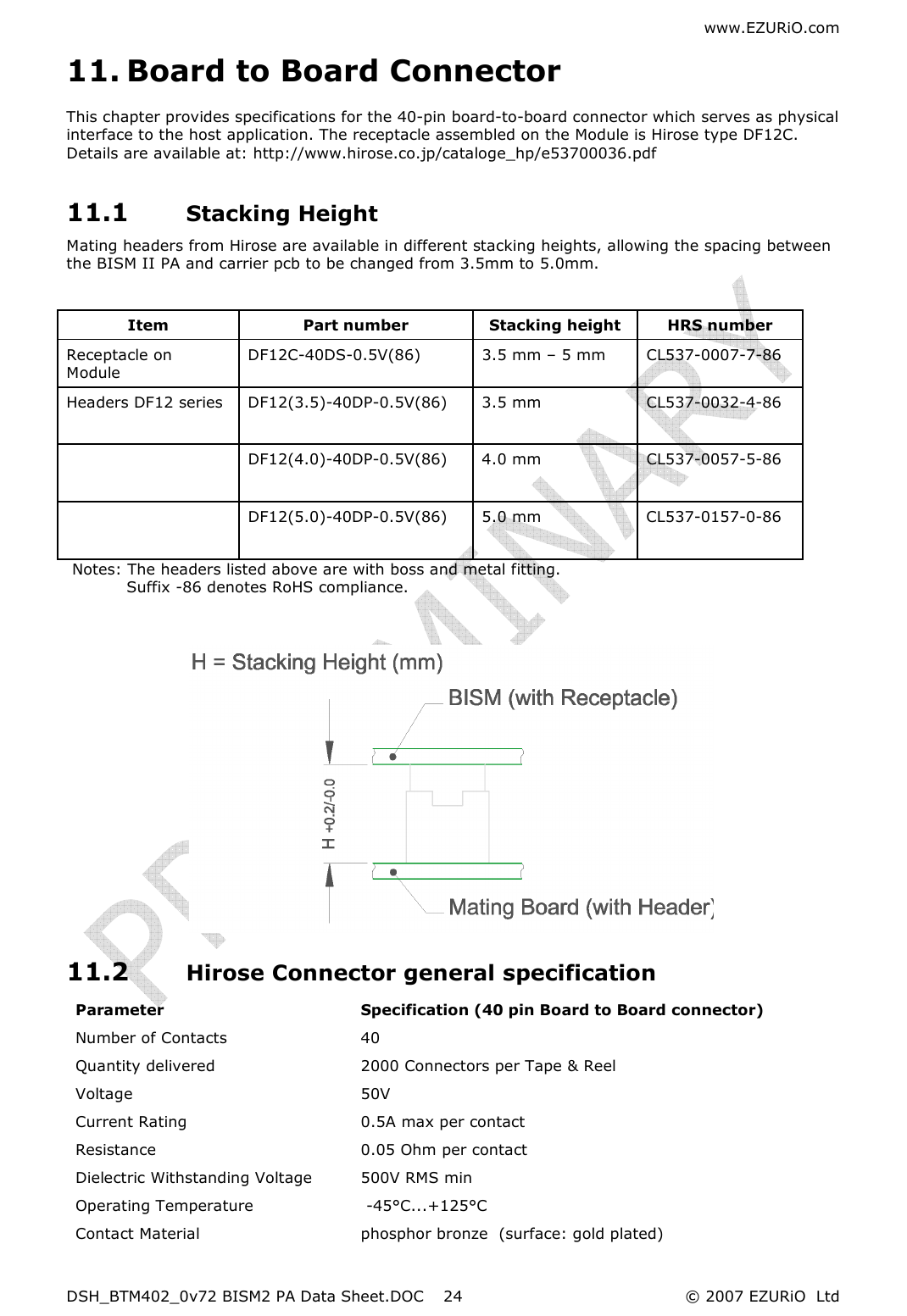 www.EZURiO.com DSH_BTM402_0v72 BISM2 PA Data Sheet.DOC  © 2007 EZURiO  Ltd  2411. Board to Board Connector This chapter provides specifications for the 40-pin board-to-board connector which serves as physical interface to the host application. The receptacle assembled on the Module is Hirose type DF12C. Details are available at: http://www.hirose.co.jp/cataloge_hp/e53700036.pdf 11.1 Stacking Height Mating headers from Hirose are available in different stacking heights, allowing the spacing between the BISM II PA and carrier pcb to be changed from 3.5mm to 5.0mm.   Notes: The headers listed above are with boss and metal fitting.      Suffix -86 denotes RoHS compliance.             11.2 Hirose Connector general specification Parameter  Specification (40 pin Board to Board connector) Number of Contacts    40 Quantity delivered    2000 Connectors per Tape &amp; Reel Voltage    50V Current Rating    0.5A max per contact  Resistance  0.05 Ohm per contact Dielectric Withstanding Voltage  500V RMS min Operating Temperature   -45°C...+125°C Contact Material  phosphor bronze  (surface: gold plated) Item  Part number  Stacking height   HRS number Receptacle on Module DF12C-40DS-0.5V(86)  3.5 mm – 5 mm  CL537-0007-7-86 Headers DF12 series   DF12(3.5)-40DP-0.5V(86)   3.5 mm  CL537-0032-4-86     DF12(4.0)-40DP-0.5V(86)   4.0 mm  CL537-0057-5-86     DF12(5.0)-40DP-0.5V(86)   5.0 mm  CL537-0157-0-86   