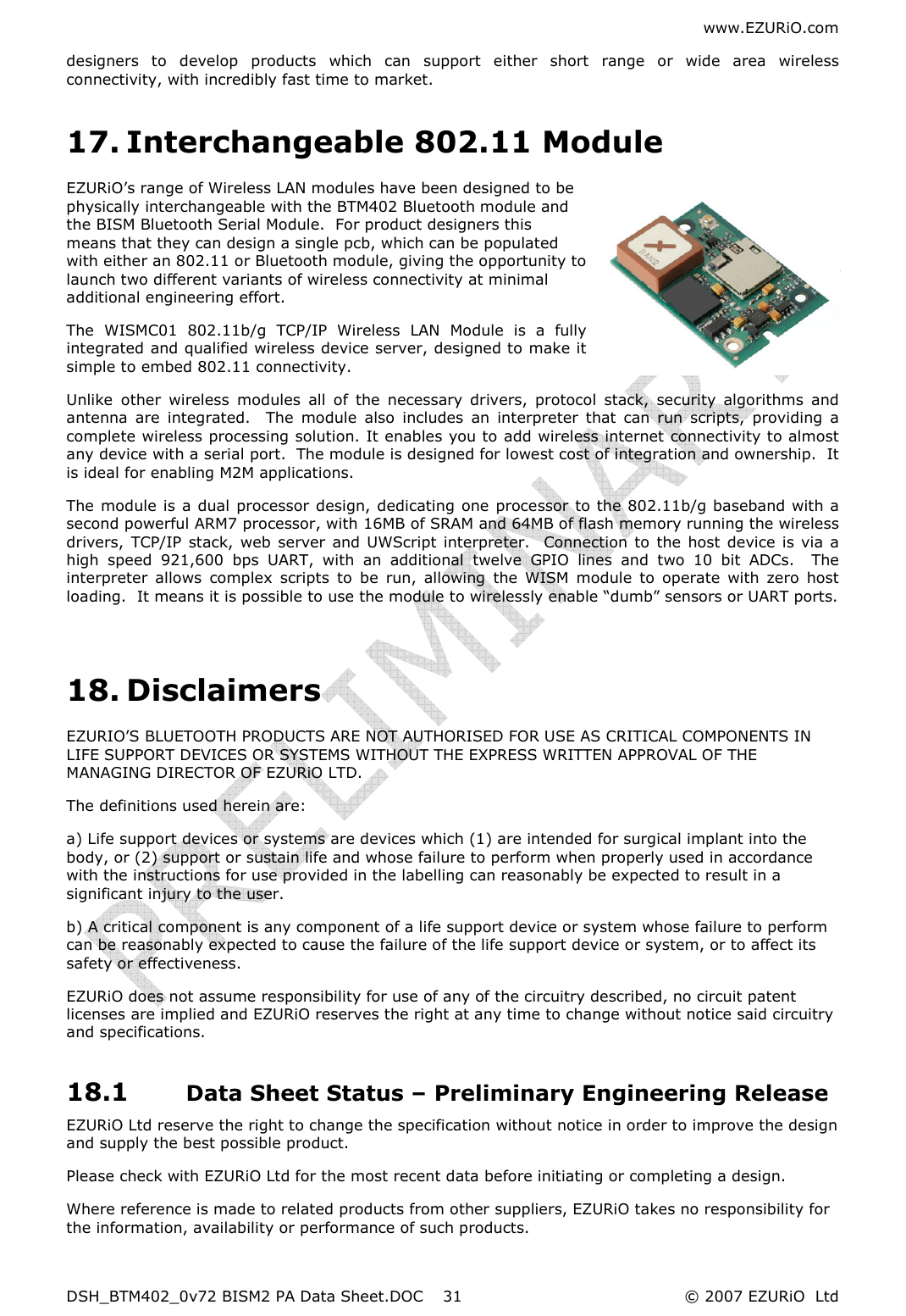 www.EZURiO.com DSH_BTM402_0v72 BISM2 PA Data Sheet.DOC  © 2007 EZURiO  Ltd  31designers  to  develop  products  which  can  support  either  short  range  or  wide  area  wireless connectivity, with incredibly fast time to market. 17. Interchangeable 802.11 Module EZURiO’s range of Wireless LAN modules have been designed to be physically interchangeable with the BTM402 Bluetooth module and the BISM Bluetooth Serial Module.  For product designers this means that they can design a single pcb, which can be populated with either an 802.11 or Bluetooth module, giving the opportunity to launch two different variants of wireless connectivity at minimal additional engineering effort. The  WISMC01  802.11b/g  TCP/IP  Wireless  LAN  Module  is  a  fully integrated and qualified wireless device server, designed to make it simple to embed 802.11 connectivity.  Unlike  other  wireless  modules  all  of  the  necessary  drivers,  protocol  stack,  security  algorithms  and antenna  are  integrated.    The  module  also  includes  an  interpreter  that  can  run  scripts,  providing  a complete wireless processing solution. It enables you to add wireless internet connectivity to almost any device with a serial port.  The module is designed for lowest cost of integration and ownership.  It is ideal for enabling M2M applications. The module is a dual processor design, dedicating  one processor to the 802.11b/g baseband with a second powerful ARM7 processor, with 16MB of SRAM and 64MB of flash memory running the wireless drivers,  TCP/IP  stack, web server  and UWScript interpreter.    Connection to the host device is via a high  speed  921,600  bps  UART,  with  an  additional  twelve  GPIO  lines  and  two  10  bit  ADCs.    The interpreter  allows  complex  scripts  to  be  run,  allowing  the  WISM  module  to  operate  with  zero  host loading.  It means it is possible to use the module to wirelessly enable “dumb” sensors or UART ports.  18. Disclaimers EZURIO’S BLUETOOTH PRODUCTS ARE NOT AUTHORISED FOR USE AS CRITICAL COMPONENTS IN LIFE SUPPORT DEVICES OR SYSTEMS WITHOUT THE EXPRESS WRITTEN APPROVAL OF THE MANAGING DIRECTOR OF EZURiO LTD. The definitions used herein are: a) Life support devices or systems are devices which (1) are intended for surgical implant into the body, or (2) support or sustain life and whose failure to perform when properly used in accordance with the instructions for use provided in the labelling can reasonably be expected to result in a significant injury to the user. b) A critical component is any component of a life support device or system whose failure to perform can be reasonably expected to cause the failure of the life support device or system, or to affect its safety or effectiveness. EZURiO does not assume responsibility for use of any of the circuitry described, no circuit patent licenses are implied and EZURiO reserves the right at any time to change without notice said circuitry and specifications. 18.1 Data Sheet Status – Preliminary Engineering Release EZURiO Ltd reserve the right to change the specification without notice in order to improve the design and supply the best possible product. Please check with EZURiO Ltd for the most recent data before initiating or completing a design. Where reference is made to related products from other suppliers, EZURiO takes no responsibility for the information, availability or performance of such products.  