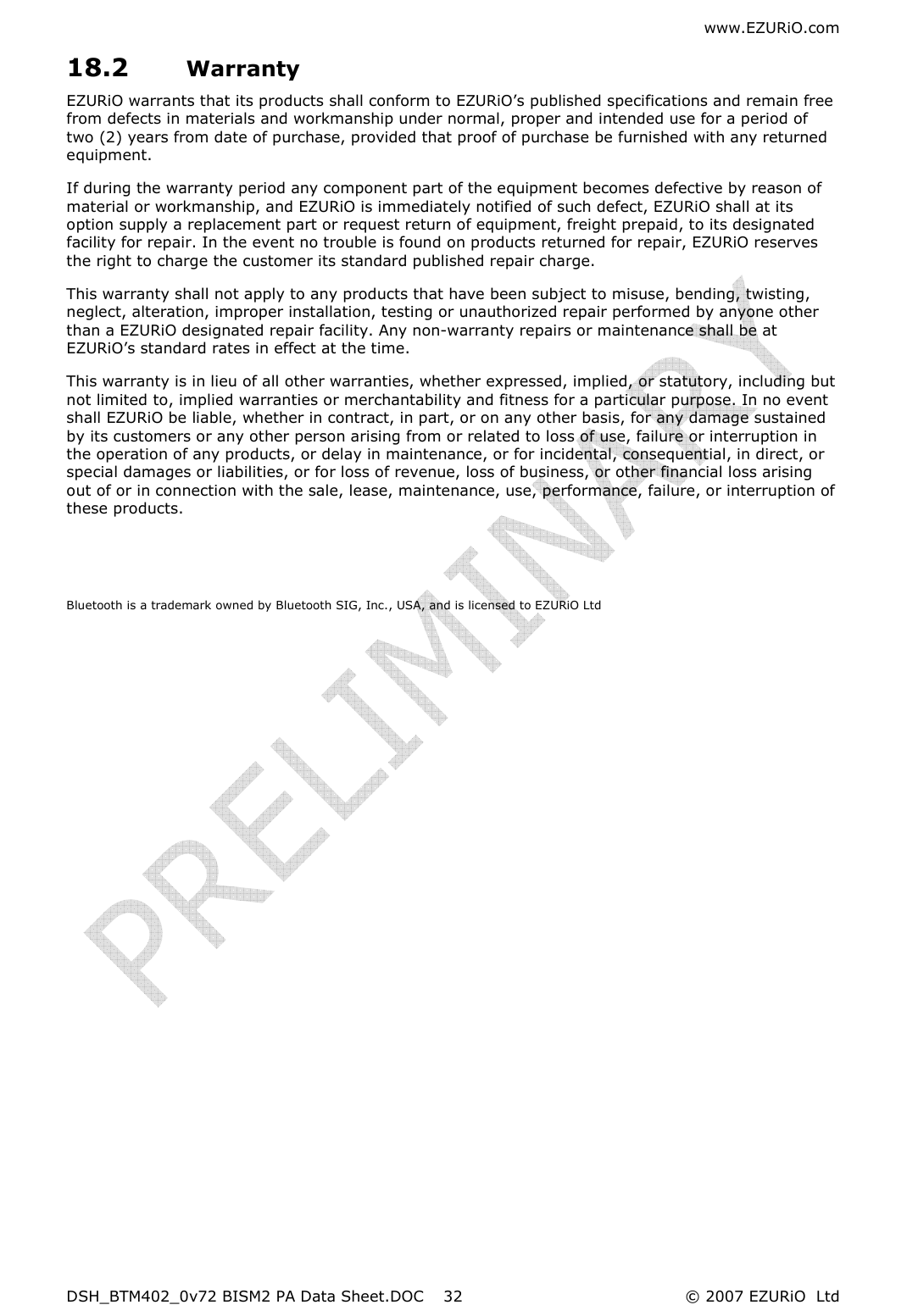 www.EZURiO.com DSH_BTM402_0v72 BISM2 PA Data Sheet.DOC  © 2007 EZURiO  Ltd  3218.2 Warranty EZURiO warrants that its products shall conform to EZURiO’s published specifications and remain free from defects in materials and workmanship under normal, proper and intended use for a period of two (2) years from date of purchase, provided that proof of purchase be furnished with any returned equipment. If during the warranty period any component part of the equipment becomes defective by reason of material or workmanship, and EZURiO is immediately notified of such defect, EZURiO shall at its option supply a replacement part or request return of equipment, freight prepaid, to its designated facility for repair. In the event no trouble is found on products returned for repair, EZURiO reserves the right to charge the customer its standard published repair charge. This warranty shall not apply to any products that have been subject to misuse, bending, twisting, neglect, alteration, improper installation, testing or unauthorized repair performed by anyone other than a EZURiO designated repair facility. Any non-warranty repairs or maintenance shall be at EZURiO’s standard rates in effect at the time. This warranty is in lieu of all other warranties, whether expressed, implied, or statutory, including but not limited to, implied warranties or merchantability and fitness for a particular purpose. In no event shall EZURiO be liable, whether in contract, in part, or on any other basis, for any damage sustained by its customers or any other person arising from or related to loss of use, failure or interruption in the operation of any products, or delay in maintenance, or for incidental, consequential, in direct, or special damages or liabilities, or for loss of revenue, loss of business, or other financial loss arising out of or in connection with the sale, lease, maintenance, use, performance, failure, or interruption of these products.   Bluetooth is a trademark owned by Bluetooth SIG, Inc., USA, and is licensed to EZURiO Ltd  