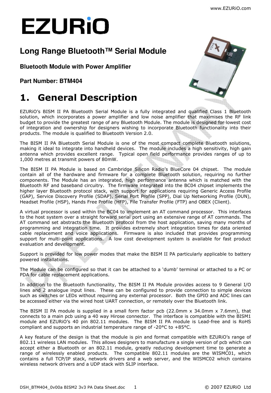 www.EZURiO.com DSH_BTM404_0v00a BISM2 3v3 PA Data Sheet.doc  © 2007 EZURiO  Ltd  1  Long Range Bluetooth™ Serial Module Bluetooth Module with Power Amplifier  Part Number: BTM404 1. General Description EZURiO’s  BISM  II  PA  Bluetooth  Serial  Module  is  a  fully  integrated  and  qualified  Class  1  Bluetooth solution,  which  incorporates  a  power  amplifier  and  low  noise  amplifier  that  maximises  the  RF  link budget to provide the greatest range of any Bluetooth Module. The module is designed for lowest cost of  integration  and  ownership  for  designers  wishing  to  incorporate  Bluetooth  functionality  into  their products. The module is qualified to Bluetooth Version 2.0. The  BISM  II  PA  Bluetooth  Serial  Module  is  one  of  the most  compact  complete  Bluetooth  solutions, making it ideal to integrate into handheld devices.  The module includes a high sensitivity, high gain antenna  which  provides  excellent  range.    Typical  open  field  performance  provides  ranges  of  up  to 1,000 metres at transmit powers of 80mW. The  BISM  II  PA  Module  is  based  on  Cambridge  Silicon  Radio’s  BlueCore  04  chipset.    The  module contain  all  of  the  hardware  and  firmware  for  a  complete  Bluetooth  solution,  requiring  no  further components.  The  Module  has  an  integrated,  high  performance  antenna  which  is  matched  with  the Bluetooth RF and baseband circuitry.  The firmware integrated into the BC04 chipset implements the higher  layer  Bluetooth  protocol  stack,  with  support  for  applications  requiring  Generic  Access  Profile (GAP), Service Discovery Profile (SDAP), Serial Port Profile (SPP), Dial Up Networking Profile (DUN), Headset Profile (HSP), Hands Free Profile (HFP), File Transfer Profile (FTP) and OBEX (Client).   A virtual processor is used within the BC04 to implement an AT command processor.  This interfaces to the host system over a straight forward serial port using an extensive range of AT commands. The AT command set abstracts the Bluetooth protocol from the host application, saving many months of programming  and  integration  time.    It  provides  extremely  short  integration  times  for data  oriented cable  replacement  and  voice  applications.    Firmware  is  also  included  that  provides  programming support  for  multi-point  applications.    A  low  cost  development  system  is  available  for  fast  product evaluation and development. Support is provided for low power modes that make the BISM II PA particularly applicable to battery powered installations. The Module can be configured so that it can be attached to a ‘dumb’ terminal or attached to a PC or PDA for cable replacement applications. In  addition  to  the  Bluetooth functionality, The BISM II PA Module  provides  access to  9 General I/O lines  and  2  analogue  input  lines.    These  can  be  configured  to provide connection to simple  devices such as switches or LEDs without requiring any external processor.  Both the GPIO and ADC lines can be accessed either via the wired host UART connection, or remotely over the Bluetooth link. The  BISM  II  PA  module  is  supplied  in  a  small  form  factor  pcb  (22.0mm x  34.0mm  x  7.6mm),  that connects to a main pcb using a 40 way Hirose connector.  The interface is compatible with the BISM1 module  and  EZURiO’s  40  pin  802.11  modules.    The  BISM  II  PA  module  is  Lead-free  and  is  RoHS compliant and supports an industrial temperature range of -20°C to +85°C. A key feature  of the design is that the module is pin and format compatible with EZURiO’s range of 802.11 wireless LAN modules.  This allows designers to manufacture a single version of pcb which can accept  either  a  Bluetooth  or  an  802.11  module,  greatly  reducing  development  time  to  generate  a range  of  wirelessly  enabled  products.    The  compatible  802.11  modules  are  the  WISMC01,  which contains  a  full  TCP/IP  stack,  network  drivers  and  a  web  server,  and  the  WISMC02  which  contains wireless network drivers and a UDP stack with SLIP interface. 