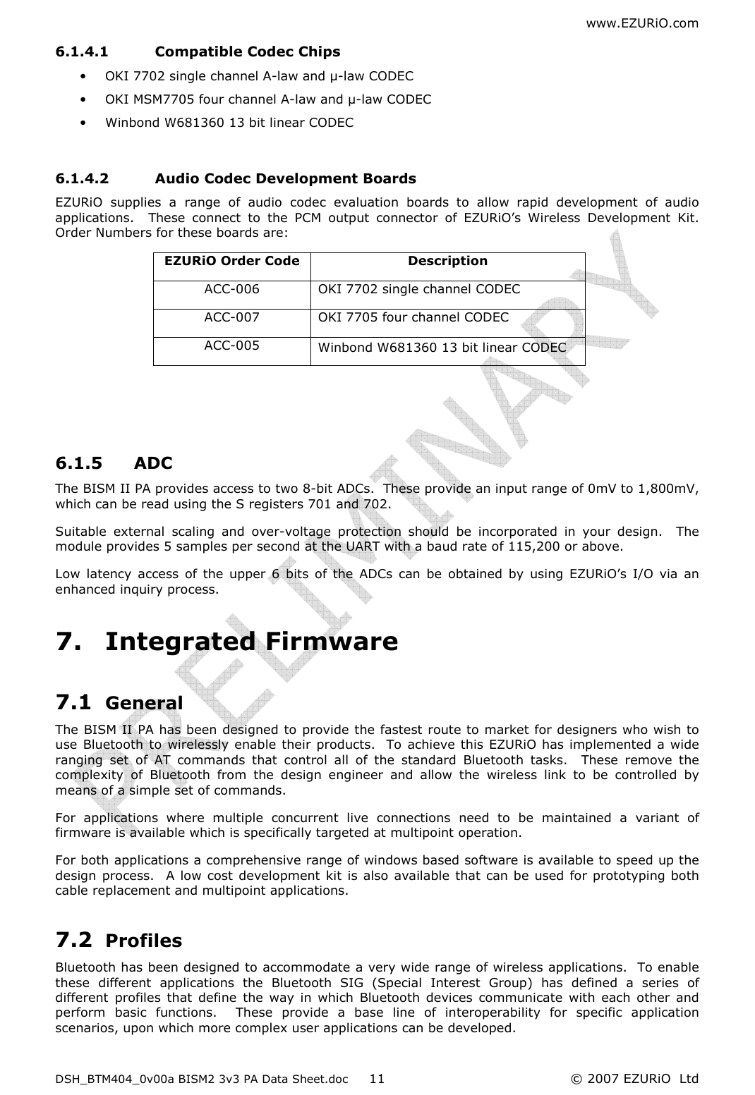 www.EZURiO.com DSH_BTM404_0v00a BISM2 3v3 PA Data Sheet.doc  © 2007 EZURiO  Ltd  116.1.4.1 Compatible Codec Chips • OKI 7702 single channel A-law and µ-law CODEC • OKI MSM7705 four channel A-law and µ-law CODEC • Winbond W681360 13 bit linear CODEC  6.1.4.2 Audio Codec Development Boards EZURiO  supplies  a  range  of  audio  codec  evaluation  boards  to  allow  rapid  development  of  audio applications.    These  connect  to  the  PCM  output  connector  of  EZURiO’s  Wireless  Development  Kit.  Order Numbers for these boards are: EZURiO Order Code  Description ACC-006  OKI 7702 single channel CODEC ACC-007  OKI 7705 four channel CODEC ACC-005  Winbond W681360 13 bit linear CODEC    6.1.5 ADC The BISM II PA provides access to two 8-bit ADCs.  These provide an input range of 0mV to 1,800mV, which can be read using the S registers 701 and 702. Suitable  external  scaling  and  over-voltage  protection  should  be  incorporated  in  your  design.    The module provides 5 samples per second at the UART with a baud rate of 115,200 or above.  Low  latency  access  of  the  upper  6  bits  of  the  ADCs  can  be  obtained  by  using  EZURiO’s  I/O  via  an enhanced inquiry process. 7. Integrated Firmware 7.1 General The BISM II PA has been designed to provide the fastest route to market for designers who wish to use  Bluetooth to  wirelessly enable their products.  To achieve this EZURiO has implemented a wide ranging  set  of  AT  commands  that  control  all  of  the  standard  Bluetooth  tasks.    These  remove  the complexity  of  Bluetooth  from  the  design  engineer  and  allow  the  wireless  link  to  be  controlled  by means of a simple set of commands. For  applications  where  multiple  concurrent  live  connections  need  to  be  maintained  a  variant  of firmware is available which is specifically targeted at multipoint operation. For both applications a comprehensive range of windows based software is available to speed up the design  process.    A low cost development  kit  is also available that can be used  for prototyping both cable replacement and multipoint applications. 7.2 Profiles Bluetooth has been designed to accommodate a very wide range of wireless applications.  To enable these  different  applications  the  Bluetooth  SIG  (Special  Interest  Group)  has  defined  a  series  of different  profiles  that  define  the  way  in  which  Bluetooth  devices  communicate  with  each  other  and perform  basic  functions.    These  provide  a  base  line  of  interoperability  for  specific  application scenarios, upon which more complex user applications can be developed. 