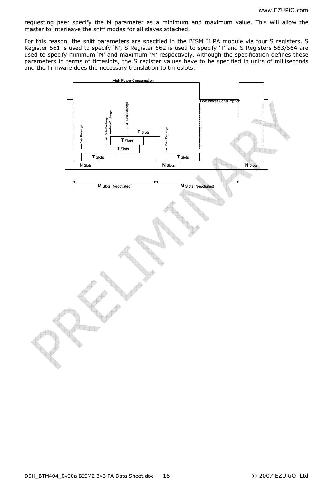 www.EZURiO.com DSH_BTM404_0v00a BISM2 3v3 PA Data Sheet.doc  © 2007 EZURiO  Ltd  16requesting  peer  specify  the  M  parameter  as  a  minimum  and  maximum  value.  This  will  allow  the master to interleave the sniff modes for all slaves attached. For  this reason, the sniff parameters are specified in the BISM  II PA module via four S registers. S Register 561 is used to specify ‘N’, S Register 562 is used to specify ‘T’ and S Registers 563/564 are used to specify minimum ‘M’ and maximum ‘M’ respectively. Although the specification defines these parameters  in terms of timeslots,  the S register  values have to be specified  in units of milliseconds and the firmware does the necessary translation to timeslots. Data ExhangeHigh Power ConsumptionLow Power ConsumptionM Slots (Negotiated)M Slots (Negotiated)N SlotsN SlotsN SlotsT SlotsT SlotsT SlotsT SlotsT SlotsData ExchangeData ExchangeData ExchangeData ExchangeData Exchange 