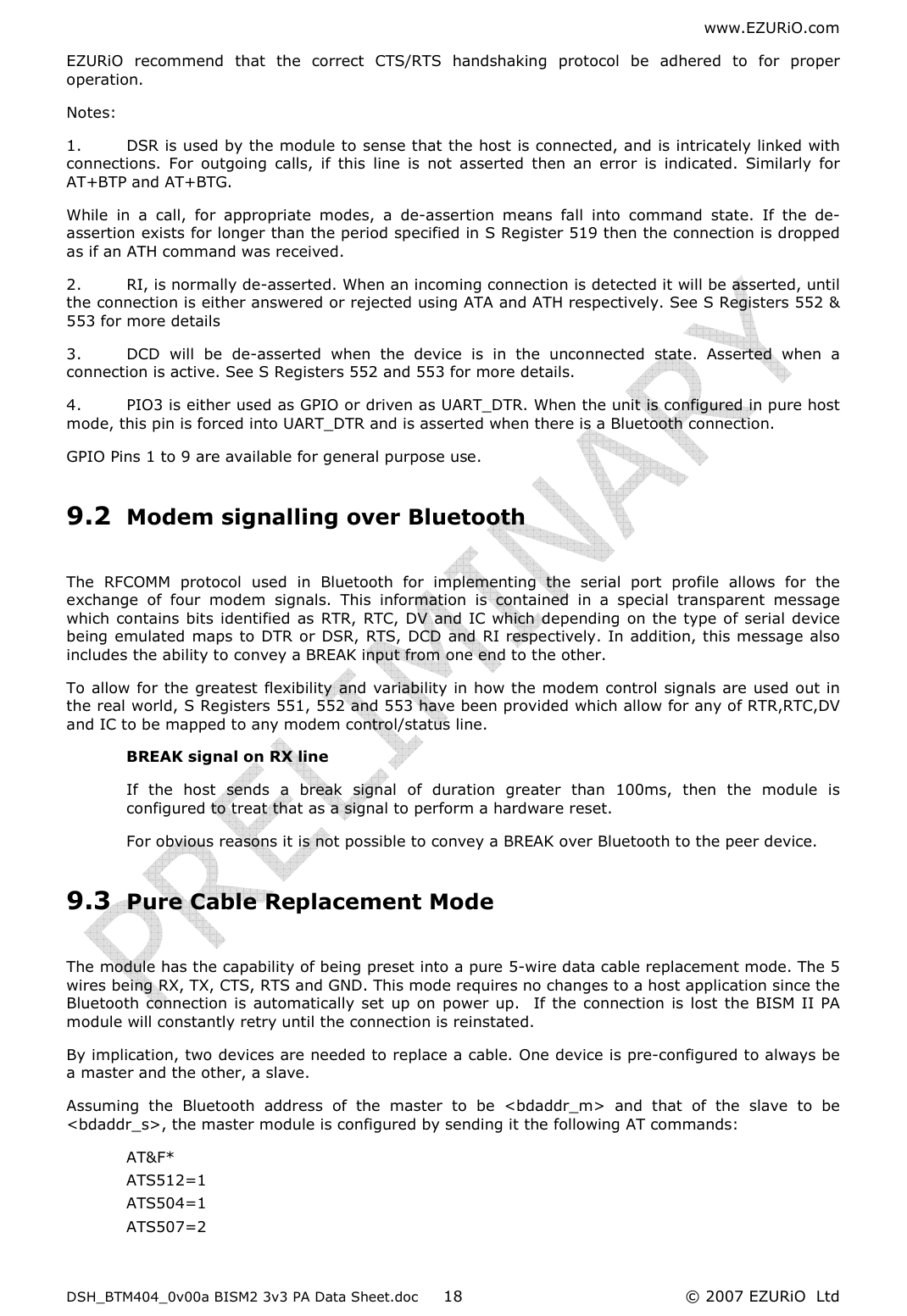 www.EZURiO.com DSH_BTM404_0v00a BISM2 3v3 PA Data Sheet.doc  © 2007 EZURiO  Ltd  18EZURiO  recommend  that  the  correct  CTS/RTS  handshaking  protocol  be  adhered  to  for  proper operation.  Notes: 1.  DSR is used by the module to sense that the host is connected, and is intricately linked with connections.  For  outgoing  calls,  if  this  line  is  not  asserted  then  an  error  is  indicated.  Similarly  for AT+BTP and AT+BTG. While  in  a  call,  for  appropriate  modes,  a  de-assertion  means  fall  into  command  state.  If  the  de-assertion exists for longer than the period specified in S Register 519 then the connection is dropped as if an ATH command was received. 2.  RI, is normally de-asserted. When an incoming connection is detected it will be asserted, until the connection is either answered or rejected using ATA and ATH respectively. See S Registers 552 &amp; 553 for more details 3.  DCD  will  be  de-asserted  when  the  device  is  in  the  unconnected  state.  Asserted  when  a connection is active. See S Registers 552 and 553 for more details. 4.  PIO3 is either used as GPIO or driven as UART_DTR. When the unit is configured in pure host mode, this pin is forced into UART_DTR and is asserted when there is a Bluetooth connection. GPIO Pins 1 to 9 are available for general purpose use. 9.2 Modem signalling over Bluetooth  The  RFCOMM  protocol  used  in  Bluetooth  for  implementing  the  serial  port  profile  allows  for  the exchange  of  four  modem  signals.  This  information  is  contained  in  a  special  transparent  message which contains bits identified  as  RTR, RTC, DV and IC which depending on the type of serial device being emulated maps to  DTR or DSR, RTS, DCD and RI respectively. In addition, this message also includes the ability to convey a BREAK input from one end to the other. To allow for the greatest flexibility and variability in how the modem control signals are used out in the real world, S Registers 551, 552 and 553 have been provided which allow for any of RTR,RTC,DV and IC to be mapped to any modem control/status line. BREAK signal on RX line If  the  host  sends  a  break  signal  of  duration  greater  than  100ms,  then  the  module  is configured to treat that as a signal to perform a hardware reset. For obvious reasons it is not possible to convey a BREAK over Bluetooth to the peer device. 9.3 Pure Cable Replacement Mode  The module has the capability of being preset into a pure 5-wire data cable replacement mode. The 5 wires being RX, TX, CTS, RTS and GND. This mode requires no changes to a host application since the Bluetooth  connection  is  automatically set  up on power up.   If the  connection  is  lost  the BISM II PA module will constantly retry until the connection is reinstated. By implication, two devices are needed to replace a cable. One device is pre-configured to always be a master and the other, a slave. Assuming  the  Bluetooth  address  of  the  master  to  be  &lt;bdaddr_m&gt;  and  that  of  the  slave  to  be &lt;bdaddr_s&gt;, the master module is configured by sending it the following AT commands: AT&amp;F* ATS512=1 ATS504=1 ATS507=2 