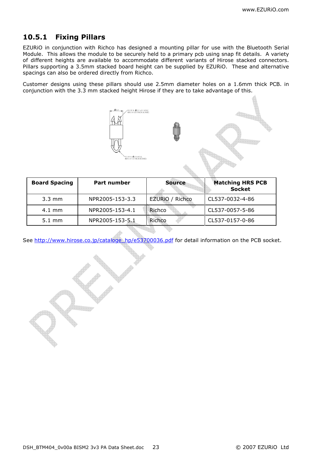 www.EZURiO.com DSH_BTM404_0v00a BISM2 3v3 PA Data Sheet.doc  © 2007 EZURiO  Ltd  23 10.5.1 Fixing Pillars   EZURiO  in  conjunction  with  Richco  has  designed  a  mounting pillar for use with the Bluetooth Serial Module.  This allows the module to be securely held to a primary pcb using snap fit details.  A variety of  different  heights  are  available  to  accommodate  different  variants  of  Hirose  stacked  connectors.  Pillars supporting a 3.5mm stacked board height can be supplied by EZURiO.  These and alternative spacings can also be ordered directly from Richco. Customer  designs  using  these  pillars  should  use  2.5mm  diameter  holes  on  a  1.6mm  thick  PCB.  in conjunction with the 3.3 mm stacked height Hirose if they are to take advantage of this.           See http://www.hirose.co.jp/cataloge_hp/e53700036.pdf for detail information on the PCB socket.         Board Spacing  Part number  Source   Matching HRS PCB Socket 3.3 mm  NPR2005-153-3.3  EZURiO / Richco  CL537-0032-4-86 4.1 mm  NPR2005-153-4.1  Richco  CL537-0057-5-86  5.1 mm  NPR2005-153-5.1  Richco   CL537-0157-0-86 