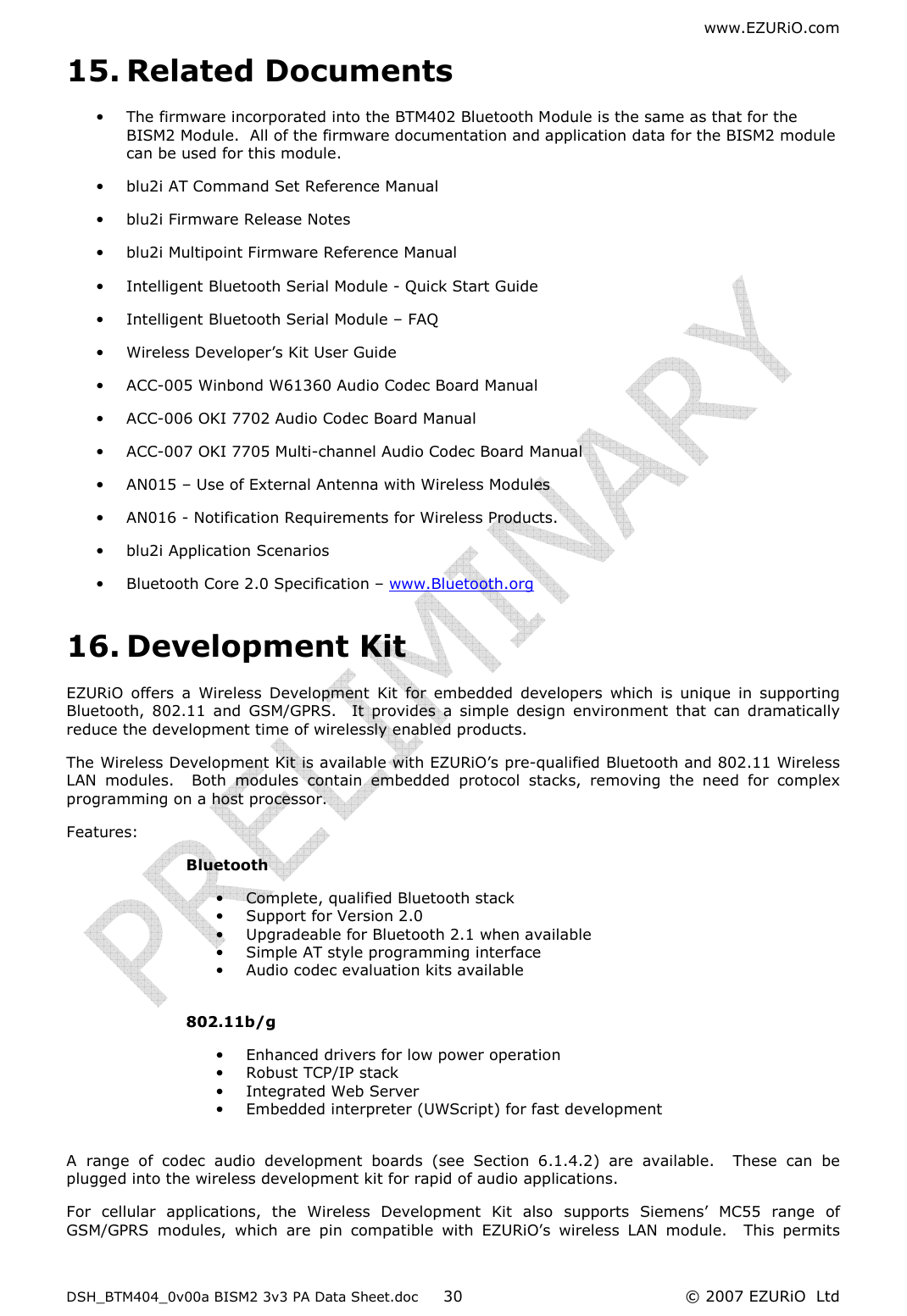 www.EZURiO.com DSH_BTM404_0v00a BISM2 3v3 PA Data Sheet.doc  © 2007 EZURiO  Ltd  3015. Related Documents • The firmware incorporated into the BTM402 Bluetooth Module is the same as that for the BISM2 Module.  All of the firmware documentation and application data for the BISM2 module can be used for this module. • blu2i AT Command Set Reference Manual • blu2i Firmware Release Notes  • blu2i Multipoint Firmware Reference Manual • Intelligent Bluetooth Serial Module - Quick Start Guide • Intelligent Bluetooth Serial Module – FAQ • Wireless Developer’s Kit User Guide • ACC-005 Winbond W61360 Audio Codec Board Manual • ACC-006 OKI 7702 Audio Codec Board Manual • ACC-007 OKI 7705 Multi-channel Audio Codec Board Manual • AN015 – Use of External Antenna with Wireless Modules • AN016 - Notification Requirements for Wireless Products. • blu2i Application Scenarios • Bluetooth Core 2.0 Specification – www.Bluetooth.org 16. Development Kit EZURiO  offers  a  Wireless  Development  Kit  for  embedded  developers  which  is  unique  in  supporting Bluetooth,  802.11  and  GSM/GPRS.    It  provides  a  simple  design  environment  that  can  dramatically reduce the development time of wirelessly enabled products. The Wireless Development Kit is available with EZURiO’s pre-qualified Bluetooth and 802.11 Wireless LAN  modules.    Both  modules  contain  embedded  protocol  stacks,  removing  the  need  for  complex programming on a host processor.   Features: Bluetooth • Complete, qualified Bluetooth stack • Support for Version 2.0 • Upgradeable for Bluetooth 2.1 when available • Simple AT style programming interface • Audio codec evaluation kits available  802.11b/g • Enhanced drivers for low power operation • Robust TCP/IP stack • Integrated Web Server • Embedded interpreter (UWScript) for fast development  A  range  of  codec  audio  development  boards  (see  Section  6.1.4.2)  are  available.    These  can  be plugged into the wireless development kit for rapid of audio applications. For  cellular  applications,  the  Wireless  Development  Kit  also  supports  Siemens’  MC55  range  of GSM/GPRS  modules,  which  are  pin  compatible  with  EZURiO’s  wireless  LAN  module.    This  permits 