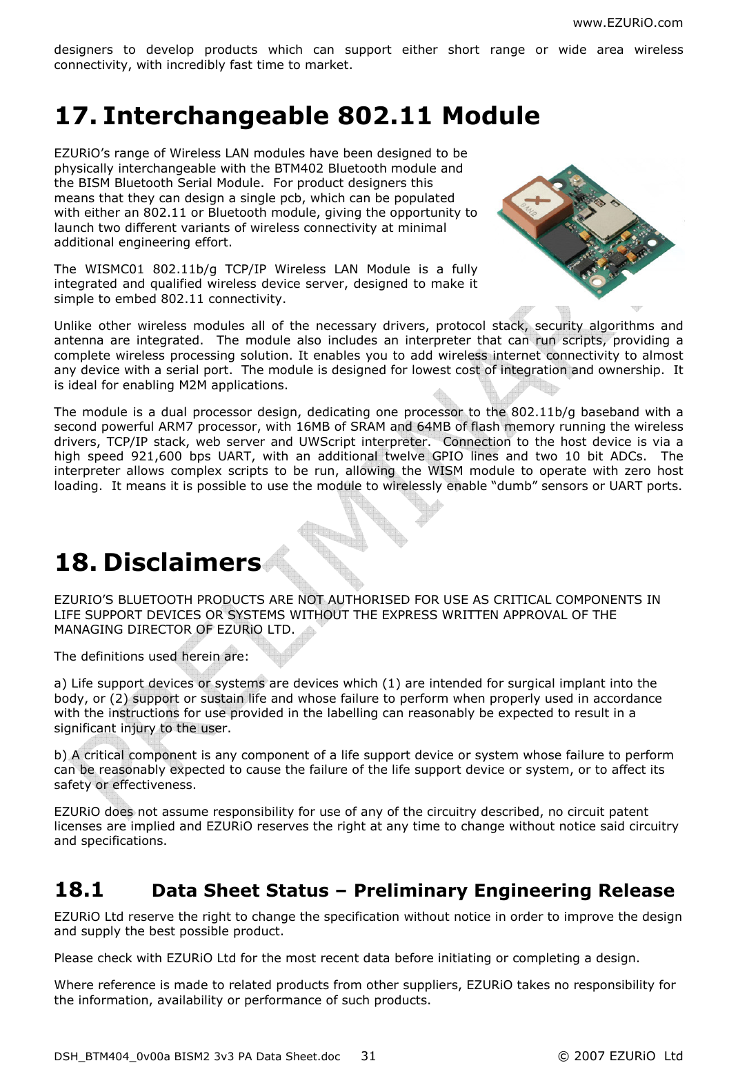 www.EZURiO.com DSH_BTM404_0v00a BISM2 3v3 PA Data Sheet.doc  © 2007 EZURiO  Ltd  31designers  to  develop  products  which  can  support  either  short  range  or  wide  area  wireless connectivity, with incredibly fast time to market. 17. Interchangeable 802.11 Module EZURiO’s range of Wireless LAN modules have been designed to be physically interchangeable with the BTM402 Bluetooth module and the BISM Bluetooth Serial Module.  For product designers this means that they can design a single pcb, which can be populated with either an 802.11 or Bluetooth module, giving the opportunity to launch two different variants of wireless connectivity at minimal additional engineering effort. The  WISMC01  802.11b/g  TCP/IP  Wireless  LAN  Module  is  a  fully integrated and qualified wireless device server, designed to make it simple to embed 802.11 connectivity.  Unlike  other  wireless  modules  all  of  the  necessary  drivers,  protocol  stack,  security  algorithms  and antenna  are  integrated.    The  module  also  includes  an  interpreter  that  can  run  scripts,  providing  a complete wireless processing solution. It enables you to add wireless internet connectivity to almost any device with a serial port.  The module is designed for lowest cost of integration and ownership.  It is ideal for enabling M2M applications. The module is a dual processor design, dedicating one processor to the 802.11b/g baseband with a second powerful ARM7 processor, with 16MB of SRAM and 64MB of flash memory running the wireless drivers,  TCP/IP  stack, web server and UWScript interpreter.   Connection  to  the  host device is via a high  speed  921,600  bps  UART,  with  an  additional  twelve  GPIO  lines  and  two  10  bit  ADCs.    The interpreter  allows  complex  scripts  to  be  run,  allowing  the  WISM  module  to  operate  with  zero  host loading.  It means it is possible to use the module to wirelessly enable “dumb” sensors or UART ports.  18. Disclaimers EZURIO’S BLUETOOTH PRODUCTS ARE NOT AUTHORISED FOR USE AS CRITICAL COMPONENTS IN LIFE SUPPORT DEVICES OR SYSTEMS WITHOUT THE EXPRESS WRITTEN APPROVAL OF THE MANAGING DIRECTOR OF EZURiO LTD. The definitions used herein are: a) Life support devices or systems are devices which (1) are intended for surgical implant into the body, or (2) support or sustain life and whose failure to perform when properly used in accordance with the instructions for use provided in the labelling can reasonably be expected to result in a significant injury to the user. b) A critical component is any component of a life support device or system whose failure to perform can be reasonably expected to cause the failure of the life support device or system, or to affect its safety or effectiveness. EZURiO does not assume responsibility for use of any of the circuitry described, no circuit patent licenses are implied and EZURiO reserves the right at any time to change without notice said circuitry and specifications. 18.1 Data Sheet Status – Preliminary Engineering Release EZURiO Ltd reserve the right to change the specification without notice in order to improve the design and supply the best possible product. Please check with EZURiO Ltd for the most recent data before initiating or completing a design. Where reference is made to related products from other suppliers, EZURiO takes no responsibility for the information, availability or performance of such products.  