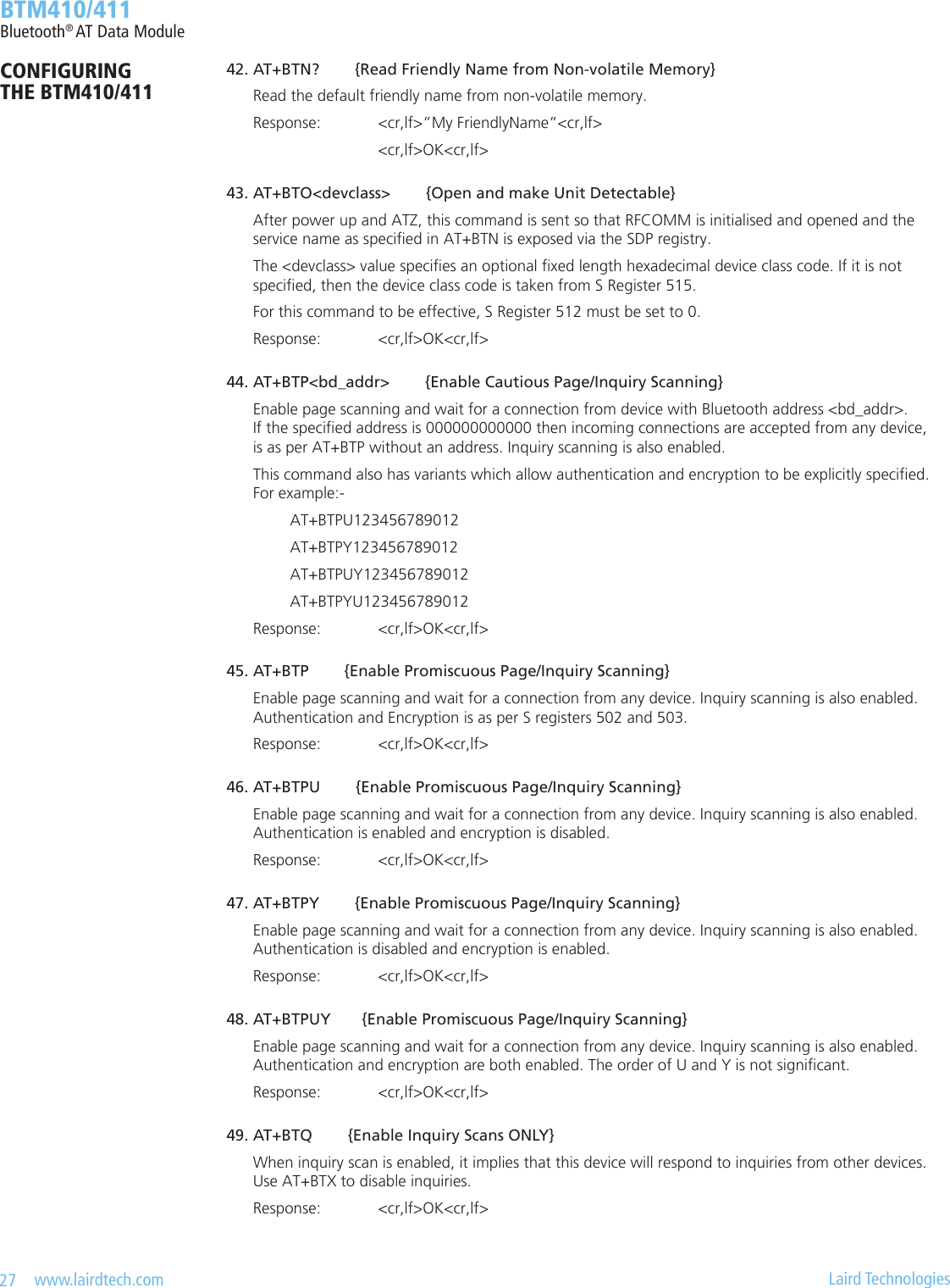 27   www.lairdtech.com  Laird Technologies  BTM410/411Bluetooth® AT Data Module 42.AT+BTN?{ReadFriendlyNamefromNon-volatileMemory}    Read the default friendly name from non-volatile memory.    Response:  &lt;cr,lf&gt;”My FriendlyName”&lt;cr,lf&gt;        &lt;cr,lf&gt;OK&lt;cr,lf&gt; 43.AT+BTO&lt;devclass&gt;{OpenandmakeUnitDetectable}    After power up and ATZ, this command is sent so that RFCOMM is initialised and opened and the      service name as specied in AT+BTN is exposed via the SDP registry.    The &lt;devclass&gt; value species an optional xed length hexadecimal device class code. If it is not      specied, then the device class code is taken from S Register 515.    For this command to be effective, S Register 512 must be set to 0.    Response:  &lt;cr,lf&gt;OK&lt;cr,lf&gt; 44.AT+BTP&lt;bd_addr&gt;{EnableCautiousPage/InquiryScanning}    Enable page scanning and wait for a connection from device with Bluetooth address &lt;bd_addr&gt;.      If the specied address is 000000000000 then incoming connections are accepted from any device,      is as per AT+BTP without an address. Inquiry scanning is also enabled.    This command also has variants which allow authentication and encryption to be explicitly specied.      For example:-      AT+BTPU123456789012      AT+BTPY123456789012      AT+BTPUY123456789012      AT+BTPYU123456789012    Response:   &lt;cr,lf&gt;OK&lt;cr,lf&gt; 45.AT+BTP{EnablePromiscuousPage/InquiryScanning}    Enable page scanning and wait for a connection from any device. Inquiry scanning is also enabled.      Authentication and Encryption is as per S registers 502 and 503.    Response:   &lt;cr,lf&gt;OK&lt;cr,lf&gt; 46.AT+BTPU{EnablePromiscuousPage/InquiryScanning}    Enable page scanning and wait for a connection from any device. Inquiry scanning is also enabled.      Authentication is enabled and encryption is disabled.    Response:   &lt;cr,lf&gt;OK&lt;cr,lf&gt; 47.AT+BTPY{EnablePromiscuousPage/InquiryScanning}    Enable page scanning and wait for a connection from any device. Inquiry scanning is also enabled.      Authentication is disabled and encryption is enabled.    Response:   &lt;cr,lf&gt;OK&lt;cr,lf&gt; 48.AT+BTPUY{EnablePromiscuousPage/InquiryScanning}    Enable page scanning and wait for a connection from any device. Inquiry scanning is also enabled.      Authentication and encryption are both enabled. The order of U and Y is not signicant.    Response:   &lt;cr,lf&gt;OK&lt;cr,lf&gt; 49.AT+BTQ{EnableInquiryScansONLY}    When inquiry scan is enabled, it implies that this device will respond to inquiries from other devices.      Use AT+BTX to disable inquiries.    Response:  &lt;cr,lf&gt;OK&lt;cr,lf&gt;CONFIGURING  THE BTM410/411