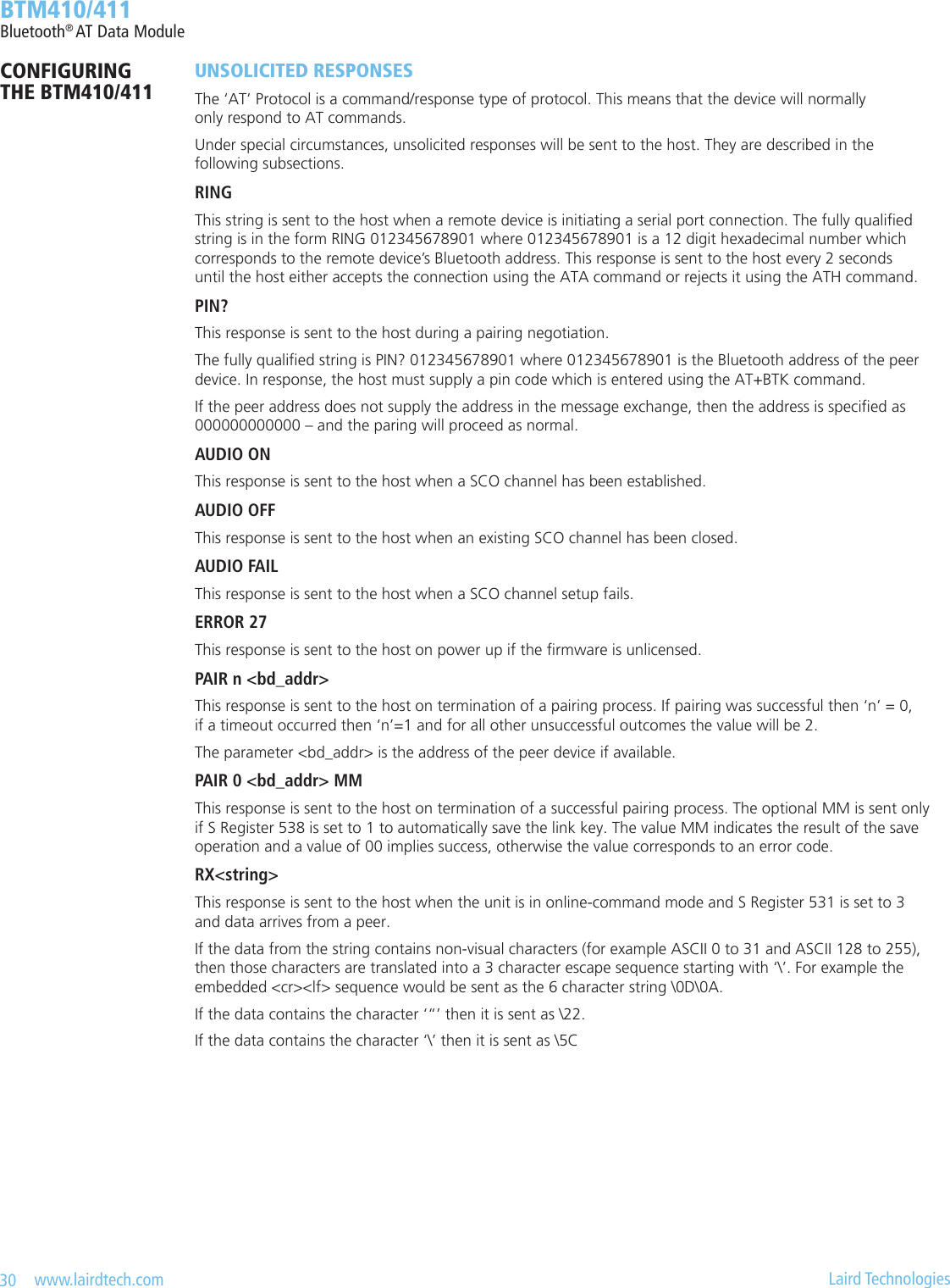 30   www.lairdtech.com  Laird Technologies  BTM410/411Bluetooth® AT Data ModuleUNSOLICITED RESPONSESThe ‘AT’ Protocol is a command/response type of protocol. This means that the device will normally  only respond to AT commands.Under special circumstances, unsolicited responses will be sent to the host. They are described in the  following subsections.RINGThis string is sent to the host when a remote device is initiating a serial port connection. The fully qualied  string is in the form RING 012345678901 where 012345678901 is a 12 digit hexadecimal number which  corresponds to the remote device’s Bluetooth address. This response is sent to the host every 2 seconds  until the host either accepts the connection using the ATA command or rejects it using the ATH command.PIN?This response is sent to the host during a pairing negotiation.The fully qualied string is PIN? 012345678901 where 012345678901 is the Bluetooth address of the peer device. In response, the host must supply a pin code which is entered using the AT+BTK command.If the peer address does not supply the address in the message exchange, then the address is specied as 000000000000 – and the paring will proceed as normal.AUDIO ONThis response is sent to the host when a SCO channel has been established.AUDIO OFFThis response is sent to the host when an existing SCO channel has been closed.AUDIO FAILThis response is sent to the host when a SCO channel setup fails.ERROR 27This response is sent to the host on power up if the rmware is unlicensed.PAIR n &lt;bd_addr&gt;This response is sent to the host on termination of a pairing process. If pairing was successful then ‘n’ = 0,  if a timeout occurred then ‘n’=1 and for all other unsuccessful outcomes the value will be 2.The parameter &lt;bd_addr&gt; is the address of the peer device if available.PAIR 0 &lt;bd_addr&gt; MMThis response is sent to the host on termination of a successful pairing process. The optional MM is sent only if S Register 538 is set to 1 to automatically save the link key. The value MM indicates the result of the save operation and a value of 00 implies success, otherwise the value corresponds to an error code.RX&lt;string&gt;This response is sent to the host when the unit is in online-command mode and S Register 531 is set to 3  and data arrives from a peer.If the data from the string contains non-visual characters (for example ASCII 0 to 31 and ASCII 128 to 255), then those characters are translated into a 3 character escape sequence starting with ‘\’. For example the  embedded &lt;cr&gt;&lt;lf&gt; sequence would be sent as the 6 character string \0D\0A.If the data contains the character ‘“’ then it is sent as \22.If the data contains the character ‘\’ then it is sent as \5CCONFIGURING  THE BTM410/411
